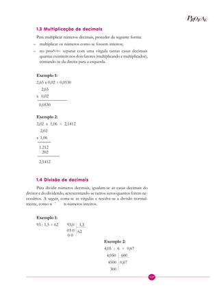 127
P EAROF
1.3 Multiplicação de decimais
Para multiplicar números decimais, proceder da seguinte forma:
– multiplicar os números como se fossem inteiros;
– no produto, separar com uma vírgula tantas casas decimais
quantas existirem nos dois fatores (multiplicando e multiplicador),
contando-se da direita para a esquerda.
Exemplo 1:
2,65 x 0,02 = 0,0530
2,65
x 0,02
———————
0,0530
Exemplo 2:
2,02 x 1,06 = 2,1412
2,02
x 1,06
______
1.212
202
—————-
2,1412
1.4 Divisão de decimais
Para dividir números decimais, igualam-se as casas decimais do
divisor e do dividendo, acrescentando-se tantos zeros quantos forem ne-
cessários. A seguir, corta-se as vírgulas e resolve-se a divisão normal-
mente, como se fossem números inteiros.
Exemplo 1:
93 : 1,5 = 62 93,0 1,5
03 0 62
0 0
Exemplo 2:
4,05 : 6 = 0,67
4,050 600
4500 0,67
300
 