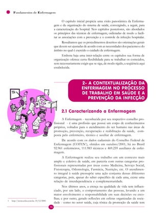 16
Fundamentos de Enfermagem
O capítulo inicial propicia uma visão panorâmica da Enferma-
gem e da organização do sistema de saúde, convergindo, a seguir, para
a caracterização do hospital. Nos capítulos posteriores, são abordados
os princípios das técnicas de enfermagem, ordenadas de modo a facili-
tar as associações com a prevenção e o controle da infecção hospitalar.
Ressaltamos que os procedimentos descritos são orientações gerais
que devem ser ajustadas de acordo com as necessidades dos pacientes e do
âmbito no qual é exercido o cuidado de enfermagem.
Embora haja uma inter-relação entre os capítulos sua forma de
organização oferece certa flexibilidade para se trabalhar os conteúdos,
sem necessariamente exigir que se siga, de modo rígido, a seqüência aqui
estabelecida.
2- A CONTEXTUALIZAÇÃO DA
ENFERMAGEM NO PROCESSO
DE TRABALHO EM SAÚDE E A
PREVENÇÃO DA INFECÇÃO
2.1 Caracterizando a Enfermagem
A Enfermagem - reconhecida por seu respectivo conselho pro-
fissional - é uma profissão que possui um corpo de conhecimentos
próprios, voltados para o atendimento do ser humano nas áreas de
promoção, prevenção, recuperação e reabilitação da saúde, com-
posta pelo enfermeiro, técnico e auxiliar de enfermagem.
De acordo com os dados cadastrais do Conselho Federal de
Enfermagem (COFEN1
), obtidos em outubro/2001, há no Brasil
92.961 enfermeiros, 111.983 técnicos e 469.259 auxiliares de enfer-
magem.
A Enfermagem realiza seu trabalho em um contexto mais
amplo e coletivo de saúde, em parceria com outras categorias pro-
fissionais representadas por áreas como Medicina, Serviço Social,
Fisioterapia, Odontologia, Farmácia, Nutrição, etc. O atendimen-
to integral à saúde pressupõe uma ação conjunta dessas diferentes
categorias, pois, apesar do saber específico de cada uma, existe uma
relação de interdependência e complementaridade.
Nos últimos anos, a crença na qualidade de vida tem influen-
ciado, por um lado, o comportamento das pessoas, levando a um
maior envolvimento e responsabilidade em suas decisões ou esco-
lhas; e por outro, gerado reflexões em esferas organizadas da socie-
dade - como no setor saúde, cuja tônica da promoção da saúde tem
1 http://www.cofen.com.br, 25/12/2000.
 