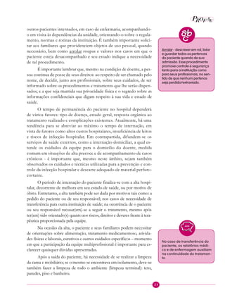 23
P EAROF
outros pacientes internados, em caso de enfermaria, acompanhando-
o em visita às dependências da unidade, orientando-o sobre o regula-
mento, normas e rotinas da instituição. É também importante solici-
tar aos familiares que providenciem objetos de uso pessoal, quando
necessário, bem como arrolar roupas e valores nos casos em que o
paciente esteja desacompanhado e seu estado indique a necessidade
de tal procedimento.
É importante lembrar que, mesmo na condição de doente, a pes-
soa continua de posse de seus direitos: ao respeito de ser chamado pelo
nome, de decidir, junto aos profissionais, sobre seus cuidados, de ser
informado sobre os procedimentos e tratamento que lhe serão dispen-
sados, e a que seja mantida sua privacidade física e o segredo sobre as
informações confidenciais que digam respeito à sua vida e estado de
saúde.
O tempo de permanência do paciente no hospital dependerá
de vários fatores: tipo de doença, estado geral, resposta orgânica ao
tratamento realizado e complicações existentes. Atualmente, há uma
tendência para se abreviar ao máximo o tempo de internação, em
vista de fatores como altos custos hospitalares, insuficiência de leitos
e riscos de infecção hospitalar. Em contrapartida, difundem-se os
serviços de saúde externos, como a internação domiciliar, a qual es-
tende os cuidados da equipe para o domicílio do doente, medida
comum em situações de alta precoce e de acompanhamento de casos
crônicos - é importante que, mesmo neste âmbito, sejam também
observados os cuidados e técnicas utilizadas para a prevenção e con-
trole da infecção hospitalar e descarte adequado de material perfuro-
cortante.
O período de internação do paciente finaliza-se com a alta hospi-
talar, decorrente de melhora em seu estado de saúde, ou por motivo de
óbito. Entretanto, a alta também pode ser dada por motivos tais como: a
pedido do paciente ou de seu responsável; nos casos de necessidade de
transferência para outra instituição de saúde; na ocorrência de o paciente
ou seu responsável recusar(em)-se a seguir o tratamento, mesmo após
ter(em) sido orientado(s) quanto aos riscos, direitos e deveres frente à tera-
pêutica proporcionada pela equipe.
Na ocasião da alta, o paciente e seus familiares podem necessitar
de orientações sobre alimentação, tratamento medicamentoso, ativida-
des físicas e laborais, curativos e outros cuidados específicos – momento
em que a participação da equipe multiprofissional é importante para es-
clarecer quaisquer dúvidas apresentadas.
Após a saída do paciente, há necessidade de se realizar a limpeza
da cama e mobiliário; se o mesmo se encontrava em isolamento, deve-se
também fazer a limpeza de todo o ambiente (limpeza terminal): teto,
paredes, piso e banheiro.
No caso de transferência do
paciente, os relatórios médi-
co e de enfermagem auxiliam
na continuidade do tratamen-
to.
Arrolar - descrever em rol, listar
e guardar todos os pertences
do paciente quando de sua
admissão. Esse procedimento
promove controle e segurança
tanto para a instituição como
para seus profissionais, no sen-
tido de que nenhum pertence
seja perdido/extraviado.
 