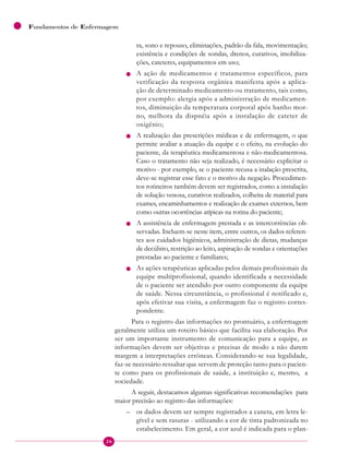 26
Fundamentos de Enfermagem
ra, sono e repouso, eliminações, padrão da fala, movimentação;
existência e condições de sondas, drenos, curativos, imobiliza-
ções, cateteres, equipamentos em uso;
n A ação de medicamentos e tratamentos específicos, para
verificação da resposta orgânica manifesta após a aplica-
ção de determinado medicamento ou tratamento, tais como,
por exemplo: alergia após a administração de medicamen-
tos, diminuição da temperatura corporal após banho mor-
no, melhora da dispnéia após a instalação de cateter de
oxigênio;
n A realização das prescrições médicas e de enfermagem, o que
permite avaliar a atuação da equipe e o efeito, na evolução do
paciente, da terapêutica medicamentosa e não-medicamentosa.
Caso o tratamento não seja realizado, é necessário explicitar o
motivo - por exemplo, se o paciente recusa a inalação prescrita,
deve-se registrar esse fato e o motivo da negação. Procedimen-
tos rotineiros também devem ser registrados, como a instalação
de solução venosa, curativos realizados, colheita de material para
exames, encaminhamentos e realização de exames externos, bem
como outras ocorrências atípicas na rotina do paciente;
n A assistência de enfermagem prestada e as intercorrências ob-
servadas. Incluem-se neste item, entre outros, os dados referen-
tes aos cuidados higiênicos, administração de dietas, mudanças
de decúbito, restrição ao leito, aspiração de sondas e orientações
prestadas ao paciente e familiares;
n As ações terapêuticas aplicadas pelos demais profissionais da
equipe multiprofissional, quando identificada a necessidade
de o paciente ser atendido por outro componente da equipe
de saúde. Nessa circunstância, o profissional é notificado e,
após efetivar sua visita, a enfermagem faz o registro corres-
pondente.
Para o registro das informações no prontuário, a enfermagem
geralmente utiliza um roteiro básico que facilita sua elaboração. Por
ser um importante instrumento de comunicação para a equipe, as
informações devem ser objetivas e precisas de modo a não darem
margem a interpretações errôneas. Considerando-se sua legalidade,
faz-se necessário ressaltar que servem de proteção tanto para o pacien-
te como para os profissionais de saúde, a instituição e, mesmo, a
sociedade.
A seguir, destacamos algumas significativas recomendações para
maior precisão ao registro das informações:
– os dados devem ser sempre registrados a caneta, em letra le-
gível e sem rasuras - utilizando a cor de tinta padronizada no
estabelecimento. Em geral, a cor azul é indicada para o plan-
 