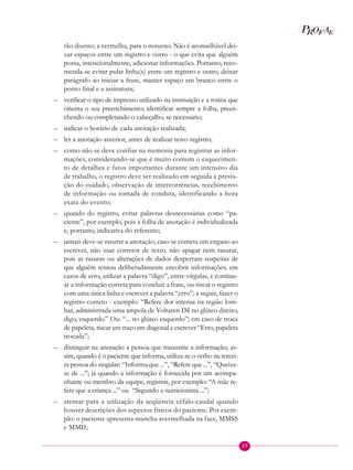 27
P EAROF
tão diurno; a vermelha, para o noturno. Não é aconselhável dei-
xar espaços entre um registro e outro - o que evita que alguém
possa, intencionalmente, adicionar informações. Portanto, reco-
menda-se evitar pular linha(s) entre um registro e outro, deixar
parágrafo ao iniciar a frase, manter espaço em branco entre o
ponto final e a assinatura;
– verificar o tipo de impresso utilizado na instituição e a rotina que
orienta o seu preenchimento; identificar sempre a folha, preen-
chendo ou completando o cabeçalho, se necessário;
– indicar o horário de cada anotação realizada;
– ler a anotação anterior, antes de realizar novo registro;
– como não se deve confiar na memória para registrar as infor-
mações, considerando-se que é muito comum o esquecimen-
to de detalhes e fatos importantes durante um intensivo dia
de trabalho, o registro deve ser realizado em seguida à presta-
ção do cuidado, observação de intercorrências, recebimento
de informação ou tomada de conduta, identificando a hora
exata do evento;
– quando do registro, evitar palavras desnecessárias como “pa-
ciente”, por exemplo, pois a folha de anotação é individualizada
e, portanto, indicativa do referente;
– jamais deve-se rasurar a anotação; caso se cometa um engano ao
escrever, não usar corretor de texto, não apagar nem rasurar,
pois as rasuras ou alterações de dados despertam suspeitas de
que alguém tentou deliberadamente encobrir informações; em
casos de erro, utilizar a palavra “digo”, entre vírgulas, e continu-
ar a informação correta para concluir a frase, ou riscar o registro
com uma única linha e escrever a palavra “erro”; a seguir, fazer o
registro correto - exemplo: “Refere dor intensa na região lom-
bar, administrada uma ampola de Voltaren IM no glúteo direito,
digo, esquerdo.” Ou: “... no glúteo esquerdo”; em caso de troca
de papeleta, riscar um traço em diagonal e escrever “Erro, papeleta
trocada”;
– distinguir na anotação a pessoa que transmite a informação; as-
sim, quando é o paciente que informa, utiliza-se o verbo na tercei-
ra pessoa do singular: “Informa que ...”, “Refere que ...”, “Queixa-
se de ...”; já quando a informação é fornecida por um acompa-
nhante ou membro da equipe, registrar, por exemplo: “A mãe re-
fere que a criança ...” ou “Segundo a nutricionista ...”;
– atentar para a utilização da seqüência céfalo-caudal quando
houver descrições dos aspectos físicos do paciente. Por exem-
plo: o paciente apresenta mancha avermelhada na face, MMSS
e MMII;
 