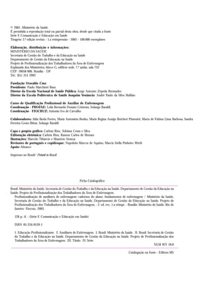 © 2001. Ministério da Saúde.
É permitida a reprodução total ou parcial desta obra, desde que citada a fonte
Série F. Comunicação e Educação em Saúde
Tiragem: 2.ª edição revista - 1.a reimpressão - 2003 - 100.000 exemplares
Elaboração, distribuição e informações:
MINISTÉRIO DA SAÚDE
Secretaria de Gestão do Trabalho e da Educação na Saúde
Departamento de Gestão da Educação na Saúde
Projeto de Profissionalização dos Trabalhadores da Área de Enfermagem
Esplanada dos Ministérios, bloco G, edifício sede, 7.º andar, sala 733
CEP: 70058-900, Brasília - DF
Tel.: (61) 315 2993
Fundação Oswaldo Cruz
Presidente: Paulo Marchiori Buss
Diretor da Escola Nacional de Saúde Pública: Jorge Antonio Zepeda Bermudez
Diretor da Escola Politécnica de Saúde Joaquim Venâncio: André Paulo da Silva Malhão
Curso de Qualificação Profissional de Auxiliar de Enfermagem
Coordenação - PROFAE: Leila Bernarda Donato Göttems, Solange Baraldi
Coordenação - FIOCRUZ: Antonio Ivo de Carvalho
Colaboradores: Júlia Ikeda Fortes, Maria Antonieta Benko, Maria Regina Araújo Reichert Pimentel, Marta de Fátima Lima Barbosa, Sandra
Ferreira Gesto Bittar, Solange Baraldi
Capa e projeto gráfico: Carlota Rios, Adriana Costa e Silva
Editoração eletrônica: Carlota Rios, Ramon Carlos de Moraes
Ilustrações: Marcelo Tibúrcio e Maurício Veneza
Revisores de português e copidesque: Napoleão Marcos de Aquino, Marcia Stella Pinheiro Wirth
Apoio: Abrasco
Impresso no Brasil/ Printed in Brazil
Ficha Catalográfica
Brasil. Ministério da Saúde. Secretaria de Gestão do Trabalho e da Educação na Saúde. Departamento de Gestão da Educação na
Saúde. Projeto de Profissionalização dos Trabalhadores da Área de Enfermagem.
Profissionalização de auxiliares de enfermagem: cadernos do aluno: fundamentos de enfermagem / Ministério da Saúde,
Secretaria de Gestão do Trabalho e da Educação na Saúde, Departamento de Gestão da Educação na Saúde, Projeto de
Profissionalização dos Trabalhadores da Área de Enfermagem. - 2. ed. rev., 1.a reimpr. - Brasília: Ministério da Saúde; Rio de
Janeiro: Fiocruz, 2003.
128 p.: il. - (Série F. Comunicação e Educação em Saúde)
ISBN 85-334-0539-1
1. Educação Profissionalizante. 2. Auxiliares de Enfermagem. I. Brasil. Ministério da Saúde. II. Brasil. Secretaria de Gestão
do Trabalho e da Educação na Saúde. Departamento de Gestão da Educação na Saúde. Projeto de Profissionalização dos
Trabalhadores da Área de Enfermagem. III. Título. IV. Série.
NLM WY 18.8
Catalogação na fonte - Editora MS
 