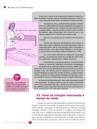 40
Fundamentos de Enfermagem
Sempre que a roupa de cama apresentar sujidade ou estiver mo-
lhada com fluidos corpóreos, deve ser trocada para garantir o conforto e
evitar a formação de dermatite e escarificação da pele do paciente.
Nopreparodacama,oprofissionaldeveorganizarotrabalho
deformaaevitarproblemasposturaisedesperdíciodeenergia.Por-
tanto, deve providenciar todo o material necessário antes de iniciar
suatarefa;dobrararoupadecamademaneirafuncional,naordem
de instalação; soltar, primeiramente, todo o lençol da cama e, em
seguida,preparartodoumladodacamaedepoisooutro.
Observar a reorganização da unidade ao término da ar-
rumação.
Visando não disseminar microrganismos, lavar sempre as
mãos antes e após a realização do procedimento, jamais colocar a
roupa limpa sobre o leito de outro paciente e evitar o manuseio ex-
cessivo da roupa - como esticar o lençol “alisando-o” com as mãos –
e o seu contato com seu próprio uniforme profissional ou o chão.
Se a cama estiver destinada ao recebimento de paciente
operado, a arrumação dos lençóis deve ser feita de modo a facili-
tar o acolhimento, aquecimento e a higiene do mesmo.
Para evitar futuros problemas posturais, o profissional deve
realizar os movimentos respeitando os princípios da ergonomia,
principalmente ao cuidar de pacientes acamados. Nestes cuida-
dos é muito comum ocorrer levantamento de peso excessivo, incorreto ou
repetitivo, o que, com o tempo, pode vir a prejudicar a coluna. Assim, ao
executar atividades que requeiram esse tipo de esforço, o profissional deve
solicitar o auxílio de um colega, planejar estratégias que favoreçam a tare-
fa e, ao fazê-la, manter as costas sempre eretas e os joelhos flexionados.
Ao deslocar o paciente de posição, deve cuidar para evitar trauma(s)
- por compressão - de alguma parte do corpo do mesmo, pois podem
formar úlceras de pressão; além disso, atentar para não tracionar as son-
das, cateteres e tubos, que podem desconectar-se com movimentos brus-
cos ou mesmo lesar o local onde estão instaladas.
3.3 Fonte de infecção relacionada à
equipe de saúde
A equipe de saúde tem importante papel na cadeia de transmissão da
infecção hospitalar ou domiciliar. As práticas adotadas para sua prevenção
visam controlar a propagação de microrganismos que habitam o ambiente
hospitalar e diminuir os riscos do paciente vir a adquirir uma infecção. Por
outro lado, tanto as medidas gerais como as específicas de prevenção e con-
troledeinfecçãoimplantadasnainstituiçãotambémdirecionam-separapro-
teger o próprio trabalhador que ali desempenha sua função, quer seja pres-
tando assistência direta ao paciente, como no caso do auxiliar de enferma-
Ergonomia – conjunto de estu-
dos que visam à organização
metódica do trabalho em função
do fim proposto e das relações
entre o homem e a máquina.
Recolhimento da roupa usada
Cama de operado
 