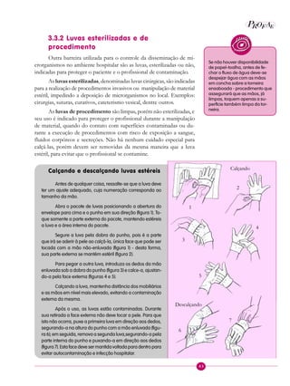 43
P EAROF
3.3.2 Luvas esterilizadas e de
procedimento
Outra barreira utilizada para o controle da disseminação de mi-
crorganismos no ambiente hospitalar são as luvas, esterilizadas ou não,
indicadas para proteger o paciente e o profissional de contaminação.
As luvas esterilizadas, denominadas luvas cirúrgicas, são indicadas
para a realização de procedimentos invasivos ou manipulação de material
estéril, impedindo a deposição de microrganismos no local. Exemplos:
cirurgias, suturas, curativos, cateterismo vesical, dentre outros.
As luvas de procedimento são limpas, porém não esterilizadas, e
seu uso é indicado para proteger o profissional durante a manipulação
de material, quando do contato com superfícies contaminadas ou du-
rante a execução de procedimentos com risco de exposição a sangue,
fluidos corpóreos e secreções. Não há nenhum cuidado especial para
calçá-las, porém devem ser removidas da mesma maneira que a luva
estéril, para evitar que o profissional se contamine.
Calçando e descalçando luvas estéreis
Antes de qualquer coisa, ressalte-se que a luva deve
ter um ajuste adequado, cuja numeração corresponda ao
tamanho da mão.
Abra o pacote de luvas posicionando a abertura do
envelope para cima e o punho em sua direção (figura 1). To-
que somente a parte externa do pacote, mantendo estéreis
a luva e a área interna do pacote.
Segure a luva pela dobra do punho, pois é a parte
que irá se aderir à pele ao calçá-la, única face que pode ser
tocada com a mão não-enluvada (figura 1) - desta forma,
sua parte externa se mantém estéril (figura 2).
Para pegar a outra luva, introduza os dedos da mão
enluvada sob a dobra do punho (figura 3) e calce-a, ajustan-
do-a pela face externa (figuras 4 e 5).
Calçando a luva, mantenha distância dos mobiliários
e as mãos em nível mais elevado, evitando a contaminação
externa da mesma.
Após o uso, as luvas estão contaminadas. Durante
sua retirada a face externa não deve tocar a pele. Para que
isto não ocorra, puxe a primeira luva em direção aos dedos,
segurando-a na altura do punho com a mão enluvada (figu-
ra 6); em seguida, remova a segunda luva,segurando-a pela
parte interna do punho e puxando-a em direção aos dedos
(figura 7). Esta face deve ser mantida voltada para dentro para
evitar autocontaminação e infecção hospitalar.
Se não houver disponibilidade
de papel-toalha, antes de fe-
char o fluxo de água deve-se
despejar água com as mãos
em concha sobre a torneira
ensaboada - procedimento que
assegurará que as mãos, já
limpas, toquem apenas a su-
perfície também limpa da tor-
neira.
Calçando
1
2
3
4
5
Descalçando
6
7
 