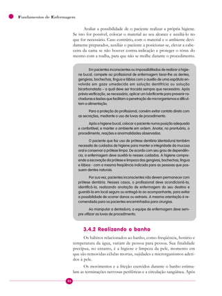 46
Fundamentos de Enfermagem
Avaliar a possibilidade de o paciente realizar a própria higiene.
Se isto for possível, colocar o material ao seu alcance e auxiliá-lo no
que for necessário. Caso contrário, com o material e o ambiente devi-
damente preparados, auxiliar o paciente a posicionar-se, elevar a cabe-
ceira da cama se não houver contra-indicação e proteger o tórax do
mesmo com a toalha, para que não se molhe durante o procedimento.
Em pacientes inconscientes ou impossibilitados de realizar a higie-
ne bucal, compete ao profissional de enfermagem lavar-lhe os dentes,
gengivas, bochechas, língua e lábios com o auxílio de uma espátula en-
volvida em gaze umedecida em solução dentifrícia ou solução
bicarbonatada – a qual deve ser trocada sempre que necessário. Após
prévia verificação, se necessário, aplicar um lubrificante para prevenir ra-
chaduras e lesões que facilitam a penetração de microrganismos e dificul-
tam a alimentação.
Para a proteção do profissional, convém evitar contato direto com
as secreções, mediante o uso de luvas de procedimento.
Após a higiene bucal, colocar o paciente numa posição adequada
e confortável, e manter o ambiente em ordem. Anotar, no prontuário, o
procedimento, reações e anormalidades observadas.
O paciente que faz uso de prótese dentária (dentadura) também
necessita de cuidados de higiene para manter a integridade da mucosa
oral e conservar a prótese limpa. De acordo com seu grau de dependên-
cia, a enfermagem deve auxiliá-lo nesses cuidados. A higiene compre-
ende a escovação da prótese e limpeza das gengivas, bochechas, língua
e lábios - com a mesma freqüência indicada para as pessoas que pos-
suem dentes naturais.
Por sua vez, pacientes inconscientes não devem permanecer com
prótese dentária. Nesses casos, o profissional deve acondicioná-la,
identificá-la, realizando anotação de enfermagem do seu destino e
guardá-la em local seguro ou entregá-la ao acompanhante, para evitar
a possibilidade de ocorrer danos ou extravio. A mesma orientação é re-
comendada para os pacientes encaminhados para cirurgias.
Ao manipular a dentadura, a equipe de enfermagem deve sem-
pre utilizar as luvas de procedimento.
3.4.2 Realizando o banho
Os hábitos relacionados ao banho, como freqüência, horário e
temperatura da água, variam de pessoa para pessoa. Sua finalidade
precípua, no entanto, é a higiene e limpeza da pele, momento em
que são removidas células mortas, sujidades e microrganismos aderi-
dos à pele.
Os movimentos e a fricção exercidos durante o banho estimu-
lam as terminações nervosas periféricas e a circulação sangüínea. Após
 