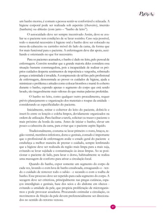 47
P EAROF
um banho morno, é comum a pessoa sentir-se confortável e relaxada. A
higiene corporal pode ser realizada sob aspersão (chuveiro), imersão
(banheira) ou ablusão (com jarro – “banho de leito”).
O autocuidado deve ser sempre incentivado Assim, deve-se ava-
liar se o paciente tem condições de se lavar sozinho. Caso seja possível,
todo o material necessário à higiene oral e banho deve ser colocado na
mesa-de-cabeceira ou carrinho móvel do lado da cama, da forma que
for mais funcional para o paciente. A enfermagem deve dar apoio, auxi-
liando e orientando no que for necessário.
Para os pacientes acamados, o banho é dado no leito, pelo pessoal de
enfermagem. Convém ressaltar que a grande maioria deles considera essa
situação bastante constrangedora, pois a incapacidade de realizar os pró-
prios cuidados desperta sentimentos de impotência e vergonha, sobretudo
porque a intimidade é invadida. A compreensão de tal fato pelo profissional
de enfermagem, demonstrada ao prover os cuidados de higiene, ajuda a
minimizar o problema e atitudes como colocar biombos e mantê-lo coberto
durante o banho, expondo apenas o segmento do corpo que está sendo
lavado, são inegavelmente mais valiosas do que muitas palavras proferidas.
O banho no leito, como qualquer outro procedimento, requer
prévio planejamento e organização dos materiais e roupas da unidade -
considerando as especificidades do paciente.
Inicialmente, retirar o cobertor do leito do paciente, dobrá-lo e
inseri-lo entre os lençóis e colcha limpos, devidamente organizados na
ordem de utilização. Para facilitar a tarefa, solicitar ou trazer o paciente o
mais próximo da borda da cama. Antes de iniciar o banho, elevar um
pouco a cabeceira da cama, para evitar que o paciente aspire líquido.
Tradicionalmente, costuma-se lavar primeiro o rosto, braços, re-
gião ventral, membros inferiores, dorso e genitais, contudo é importante
que o profissional de enfermagem avalie o estado geral do paciente e
estabeleça a melhor maneira de prestar o cuidado, sempre lembrando
que a higiene deve ser realizada da região mais limpa para a mais suja,
evitando-se levar sujidade e contaminação às áreas limpas. Ao se posi-
cionar o paciente de lado, para lavar o dorso, habitualmente se realiza
uma massagem de conforto para ativar a circulação local.
Quando do banho, expor somente um segmento do corpo de
cada vez, lavando-o com luva de banho ensaboada, enxaguando-o - ten-
do o cuidado de remover todo o sabão - e secando-o com a toalha de
banho. Esse processo deve ser repetido para cada segmento do corpo. A
secagem deve ser criteriosa, principalmente nas pregas cutâneas, espa-
ços interdigitais e genitais, base dos seios e do abdome em obesos -
evitando a umidade da pele, que propicia proliferação de microrganis-
mos e pode provocar assaduras. Procurando estimular a circulação, os
movimentos de fricção da pele devem preferencialmente ser direciona-
dos no sentido do retorno venoso.
 