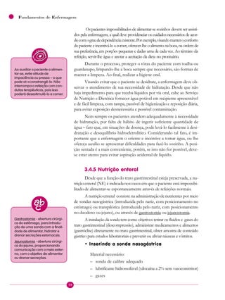 50
Fundamentos de Enfermagem
 Os pacientes impossibilitados de alimentar-se sozinhos devem ser assisti-
dos pela enfermagem, a qual deve providenciar os cuidados necessários de acor-
docomograudedependênciaexistente.Porexemplo,visandomanteroconforto
do paciente e incentivá-lo a comer, oferecer-lhe o alimento na boca, na ordem de
sua preferência, em porções pequenas e dadas uma de cada vez. Ao término da
refeição, servir-lhe água e anotar a aceitação da dieta no prontuário.
Durante o processo, proteger o tórax do paciente com toalha ou
guardanapo, limpando-lhe a boca sempre que necessário, são formas de
manter a limpeza. Ao final, realizar a higiene oral.
Visando evitar que o paciente se desidrate, a enfermagem deve ob-
servar o atendimento de sua necessidade de hidratação. Desde que não
haja impedimento para que receba líquidos por via oral, cabe ao Serviço
de Nutrição e Dietética fornecer água potável em recipiente apresentável
e de fácil limpeza, com tampa, passível de higienização e reposição diária,
para evitar exposição desnecessária e possível contaminação.
Nem sempre os pacientes atendem adequadamente à necessidade
de hidratação, por falta de hábito de ingerir suficiente quantidade de
água – fato que, em situações de doença, pode levá-lo facilmente à desi-
dratação e desequilíbrio hidroeletrolítico. Considerando tal fato, é im-
portante que a enfermagem o oriente e incentive a tomar água, ou lhe
ofereça auxílio se apresentar dificuldades para fazê-lo sozinho. A posi-
ção sentada é a mais conveniente, porém, se isto não for possível, deve-
se estar atento para evitar aspiração acidental de líquido.
3.4.5 Nutrição enteral
Desde que a função do trato gastrintestinal esteja preservada, a nu-
trição enteral (NE) é indicada nos casos em que o paciente está impossibi-
litado de alimentar-se espontaneamente através de refeições normais.
A nutrição enteral consiste na administração de nutrientes por meio
de sondas nasogástrica (introduzida pelo nariz, com posicionamento no
estômago) ou transpilórica (introduzida pelo nariz, com posicionamento
no duodeno ou jejuno), ou através de gastrostomia ou jejunostomia.
A instalação da sonda tem como objetivos retirar os fluidos e gases do
trato gastrintestinal (descompressão), administrar medicamentos e alimentos
(gastróclise) diretamente no trato gastrintestinal, obter amostra de conteúdo
gástrico para estudos laboratoriais e prevenir ou aliviar náuseas e vômitos.
• Inserindo a sonda nasogástrica
Material necessário:
– sonda de calibre adequado
– lubrificante hidrossolúvel (xilocaína a 2% sem vasoconstritor)
– gazes
Ao auxiliar o paciente a alimen-
tar-se, evite atitude de
impaciência ou pressa – o que
pode vir a constrangê-lo. Não
interrompa a refeição com con-
dutas terapêuticas, pois isso
poderá desestimulá-lo a comer.
Gastrostomia - abertura cirúrgi-
ca do estômago, para introdu-
ção de uma sonda com a finali-
dade de alimentar, hidratar e
drenar secreções estomacais.
Jejunostomia - abertura cirúrgi-
ca do jejuno, proporcionando
comunicação com o meio exter-
no, com o objetivo de alimentar
ou drenar secreções.
 