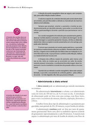 52
Fundamentos de Enfermagem
A fixação da sonda nasogástrica deve ser segura, sem compres-
são, para evitar irritação e lesão cutânea.
O volume e aspecto do conteúdo drenado pela sonda aberta deve
ser anotado, pois permite avaliar a retirada ou manutenção da mesma e
detecta anormalidades.
Sempre que possível, orientar o paciente a manter-se pre-
dominantemente em decúbito elevado, para evitar a ocorrência de
refluxo gastroesofágico durante o período que permanecer com a
sonda.
Se a sonda nasogástrica foi indicada para esvaziamento gástrico,
deve ser mantida aberta e conectada a um sistema de drenagem. Se não
houver drenagem e o paciente apresentar náuseas, vômitos ou distensão
abdominal, indica-se aspirar a sonda suavemente com uma seringa, pois
pode estar obstruída.
É comum que o paciente com sonda respire pela boca, o que pode
vir a provocar ressecamento e fissuras nos lábios. Visando evitar tais ocor-
rências, a higiene oral e lubrificação dos lábios deve ser realizada no mí-
nimo três vezes ao dia, o que promove o conforto e evita infecção, halitose
e o ressecamento da mucosa oral.
A limpeza dos orifícios nasais do paciente, pelo menos uma
vez ao dia, retira as crostas que se acumulam ao redor da sonda;
visando prevenir ulcerações, o profissional de enfermagem deve ins-
pecionar o local e mantenha a sonda livre de pressão sobre a mucosa
nasal.
Quando de sua retirada a sonda nasogástrica deve estar sempre
fechada, o que evita o escoamento do conteúdo gástrico - pelos orifícios
da sonda - no trato digestivo alto, fato que provoca irritação.
• Administrando a dieta enteral
A dieta enteral pode ser administrada por método intermitente
ou contínuo.
Na administração intermitente o volume a ser administrado
varia em torno de 350 ml/vez, de 4 a 6 vezes ao dia. A introdução
da alimentação pode ser feita com uma seringa, com fluxo lento,
para evitar a ocorrência de náuseas, diarréia, aspiração, distensão e
cólicas.
A melhor forma desse tipo de administração é o gotejamento por
gravidade, num período de 20 a 30 minutos, ou por bomba de infusão.
A administração contínua pode ser feita por meio de goteja-
mento gravitacional. Neste caso, deve-se estabelecer rigoroso controle
do gotejamento (aproximadamente a cada 30 minutos). A maneira mais
segura é a administração por meio de bomba de infusão, com fluxo de
A fixação das sondas deve ser
feita apenas por fitas adesivas,
não sendo indicados quaisquer
outros anexos (tais como catete-
res, canudinhos, barbantes)
pois isto propicia maior difusão
de microrganismos circulantes.
No dia-a-dia, essas invenções
costumam ser chamadas de
“gambiarras”, totalmente des-
providas de fundamentações
técnicas, ou seja, não são
ações de profissionais compe-
tentes.
A bomba de infusão é um equi-
pamento que controla o
gotejamento de soluções com
segurança, seguindo rigorosa-
mente o gotejamento planeja-
do, o que não isenta o profissio-
nal de controlar o volume infun-
dido.
 