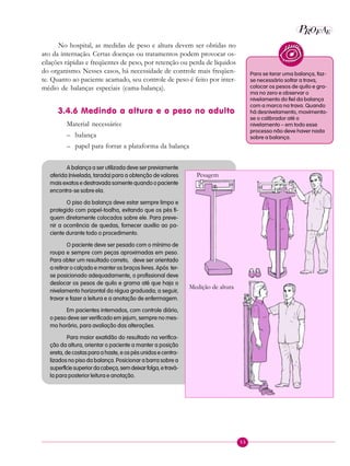 55
P EAROF
No hospital, as medidas de peso e altura devem ser obtidas no
ato da internação. Certas doenças ou tratamentos podem provocar os-
cilações rápidas e freqüentes de peso, por retenção ou perda de líquidos
do organismo. Nesses casos, há necessidade de controle mais freqüen-
te. Quanto ao paciente acamado, seu controle de peso é feito por inter-
médio de balanças especiais (cama-balança).
3.4.6 Medindo a altura e o peso no adulto
Material necessário:
– balança
– papel para forrar a plataforma da balança
A balança a ser utilizada deve ser previamente
aferida (nivelada, tarada) para a obtenção de valores
mais exatos e destravada somente quando o paciente
encontra-se sobre ela.
O piso da balança deve estar sempre limpo e
protegido com papel-toalha, evitando que os pés fi-
quem diretamente colocados sobre ele. Para preve-
nir a ocorrência de quedas, fornecer auxílio ao pa-
ciente durante todo o procedimento.
O paciente deve ser pesado com o mínimo de
roupa e sempre com peças aproximadas em peso.
Para obter um resultado correto, deve ser orientado
a retirar o calçado e manter os braços livres. Após ter-
se posicionado adequadamente, o profissional deve
deslocar os pesos de quilo e grama até que haja o
nivelamento horizontal da régua graduada; a seguir,
travar e fazer a leitura e a anotação de enfermagem.
Em pacientes internados, com controle diário,
o peso deve ser verificado em jejum, sempre no mes-
mo horário, para avaliação das alterações.
Para maior exatidão do resultado na verifica-
ção da altura, orientar o paciente a manter a posição
ereta, de costas para a haste, e os pés unidos e centra-
lizados no piso da balança. Posicionar a barra sobre a
superfíciesuperiordacabeça,semdeixarfolga,etravá-
la para posterior leitura e anotação.
Para se tarar uma balança, faz-
se necessário soltar a trava,
colocar os pesos de quilo e gra-
ma no zero e observar o
nivelamento do fiel da balança
com a marca na trava. Quando
há desnivelamento, movimenta-
se o calibrador até o
nivelamento – em todo esse
processo não deve haver nada
sobre a balança.
Pesagem
Medição de altura
 