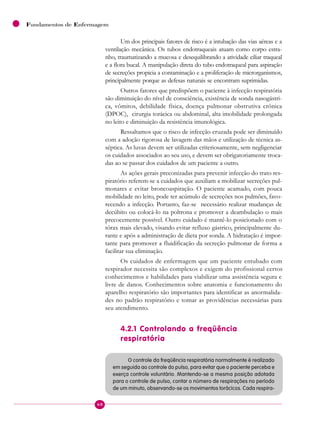 60
Fundamentos de Enfermagem
Um dos principais fatores de risco é a intubação das vias aéreas e a
ventilação mecânica. Os tubos endotraqueais atuam como corpo estra-
nho, traumatizando a mucosa e desequilibrando a atividade ciliar traqueal
e a flora bucal. A manipulação direta do tubo endotraqueal para aspiração
de secreções propicia a contaminação e a proliferação de microrganismos,
principalmente porque as defesas naturais se encontram suprimidas.
Outros fatores que predispõem o paciente à infecção respiratória
são diminuição do nível de consciência, existência de sonda nasogástri-
ca, vômitos, debilidade física, doença pulmonar obstrutiva crônica
(DPOC), cirurgia torácica ou abdominal, alta imobilidade prolongada
no leito e diminuição da resistência imunológica.
Ressaltamos que o risco de infecção cruzada pode ser diminuído
com a adoção rigorosa de lavagem das mãos e utilização de técnica as-
séptica. As luvas devem ser utilizadas criteriosamente, sem negligenciar
os cuidados associados ao seu uso, e devem ser obrigatoriamente troca-
das ao se passar dos cuidados de um paciente a outro.
As ações gerais preconizadas para prevenir infecção do trato res-
piratório referem-se a cuidados que auxiliam a mobilizar secreções pul-
monares e evitar broncoaspiração. O paciente acamado, com pouca
mobilidade no leito, pode ter acúmulo de secreções nos pulmões, favo-
recendo a infecção. Portanto, faz-se necessário realizar mudanças de
decúbito ou colocá-lo na poltrona e promover a deambulação o mais
precocemente possível. Outro cuidado é mantê-lo posicionado com o
tórax mais elevado, visando evitar refluxo gástrico, principalmente du-
rante e após a administração de dieta por sonda. A hidratação é impor-
tante para promover a fluidificação da secreção pulmonar de forma a
facilitar sua eliminação.
Os cuidados de enfermagem que um paciente entubado com
respirador necessita são complexos e exigem do profissional certos
conhecimentos e habilidades para viabilizar uma assistência segura e
livre de danos. Conhecimentos sobre anatomia e funcionamento do
aparelho respiratório são importantes para identificar as anormalida-
des no padrão respiratório e tomar as providências necessárias para
seu atendimento.
4.2.1 Controlando a freqüência
respiratória
O controle da freqüência respiratória normalmente é realizado
em seguida ao controle do pulso, para evitar que o paciente perceba e
exerça controle voluntário. Mantendo-se a mesma posição adotada
para o controle de pulso, contar o número de respirações no período
de um minuto, observando-se os movimentos torácicos. Cada respira-
 