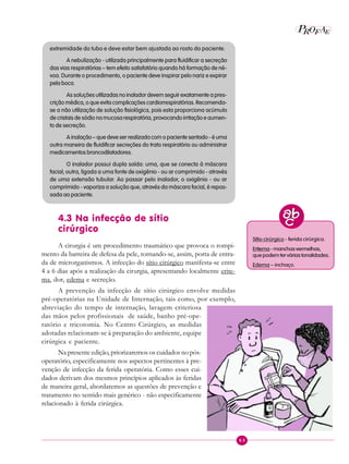 63
P EAROF
extremidade do tubo e deve estar bem ajustada ao rosto do paciente.
A nebulização - utilizada principalmente para fluidificar a secreção
das vias respiratórias – tem efeito satisfatório quando há formação de né-
voa. Durante o procedimento, o paciente deve inspirar pelo nariz e expirar
pela boca.
As soluções utilizadas no inalador devem seguir exatamente a pres-
crição médica, o que evita complicações cardiorrespiratórias. Recomenda-
se a não utilização de solução fisiológica, pois esta proporciona acúmulo
de cristais de sódio na mucosa respiratória, provocando irritação e aumen-
to de secreção.
A inalação – que deve ser realizada com o paciente sentado - é uma
outra maneira de fluidificar secreções do trato respiratório ou administrar
medicamentos broncodilatadores.
O inalador possui dupla saída: uma, que se conecta à máscara
facial; outra, ligada a uma fonte de oxigênio - ou ar comprimido - através
de uma extensão tubular. Ao passar pelo inalador, o oxigênio - ou ar
comprimido - vaporiza a solução que, através da máscara facial, é repas-
sada ao paciente.
4.3 Na infecção de sítio
cirúrgico
A cirurgia é um procedimento traumático que provoca o rompi-
mento da barreira de defesa da pele, tornando-se, assim, porta de entra-
da de microrganismos. A infecção do sítio cirúrgico manifesta-se entre
4 a 6 dias após a realização da cirurgia, apresentando localmente erite-
ma, dor, edema e secreção.
A prevenção da infecção de sítio cirúrgico envolve medidas
pré-operatórias na Unidade de Internação, tais como, por exemplo,
abreviação do tempo de internação, lavagem criteriosa
das mãos pelos profissionais de saúde, banho pré-ope-
ratório e tricotomia. No Centro Cirúrgico, as medidas
adotadas relacionam-se à preparação do ambiente, equipe
cirúrgica e paciente.
Na presente edição, priorizaremos os cuidados no pós-
operatório, especificamente nos aspectos pertinentes à pre-
venção de infecção da ferida operatória. Como esses cui-
dados derivam dos mesmos princípios aplicados às feridas
de maneira geral, abordaremos as questões de prevenção e
tratamento no sentido mais genérico - não especificamente
relacionado à ferida cirúrgica.
Sítio cirúrgico - ferida cirúrgica.
Eritema-manchasvermelhas,
quepodemterváriastonalidades.
Edema – inchaço.
 