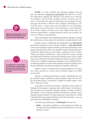64
Fundamentos de Enfermagem
Ferida é o nome utilizado para designar qualquer lesão de
pele que apresente solução de continuidade. Para prestar os cuida-
dos adequados a alguém que apresente uma ferida, faz-se necessá-
rio conhecer o tipo de lesão, o padrão normal e os fatores que afe-
tam a cicatrização. Um aspecto importante na abordagem do paci-
ente que tem feridas é observar suas condições psicológicas e ofe-
recer-lhe apoio - muitas vezes, há necessidade de seu encaminha-
mento para outro profissional - como o psicólogo -, pois, dependen-
do do local e aspecto da ferida, a sua auto-imagem pode estar seri-
amente comprometida - situação bastante comum, por exemplo, nos
casos de vítimas de queimaduras.
Numa abordagem mais simplificada, podemos agrupar as feridas
de acordo com sua causa, época de ocorrência e camada da pele lesada.
Quanto à causa, a ferida pode ser classificada como intencional,
para fins de tratamento, como a incisão cirúrgica, ou não intencional,
como as provocadas por agentes cortantes, como facas; perfurantes, como
pregos; escoriações por atritos em superfícies ásperas; queimaduras pro-
vocadas por agentes físicos, como o fogo, e químicos, como os ácidos.
Ainda nesse grupo, classificamos a úlcera de pressão (escara) causada
por deficiência circulatória em pontos de saliência óssea, como a região
sacra, que se desenvolve devido à compressão da pele e tecidos circunvi-
zinhos com o colchão, em pacientes acamados e sem mobilidade. Pesso-
as diabéticas podem vir a desenvolver feridas ulcerativas também causa-
das por deficiência circulatória localizada em membros inferiores.
Quanto à época, a ferida pode ser aguda, quando sua ocorrên-
cia é muito recente, ou crônica, caso de feridas antigas e de difícil
cicatrização.
Quanto à camada da pele lesada, a ferida é classificada em está-
gio I quando atinge a epiderme; estágio II quando atinge a derme; está-
gio III quando atinge o subcutâneo e estágio IV quando atinge o mús-
culo e estruturas ósseas.
Logo após a ocorrência de feridas o organismo inicia o processo
biológico de restauração e reparação dos tecidos lesados. As feridas po-
dem cicatrizar-se por primeira intenção quando as bordas da pele se
aproximam e o risco de desenvolvimento de infecção é mínimo, ou por
segunda intenção, quando as bordas da pele não se aproximam e a ferida
é mantida aberta até ser preenchida por tecido de cicatrização – caso em
que há maior possibilidade de infecção.
Os fatores que influenciam a cicatrização de lesões são:
– idade - a circulação sangüínea e a concentração de oxigênio no
local da lesão são prejudicados pelo envelhecimento, e o risco de
infecção é maior;
Solução de continuidade - termo
utilizado para designar ruptura
da pele e tecidos adjacentes.
Considerando a continuidade
da assistência de enfermagem,
de que forma a equipe de en-
fermagem previne a úlcera de
pressão?
 