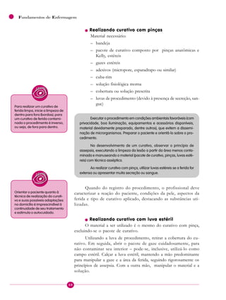 68
Fundamentos de Enfermagem
n Realizando curativo com pinças
Material necessário:
– bandeja
– pacote de curativo composto por pinças anatômicas e
Kelly, estéreis
– gazes estéreis
– adesivos (micropore, esparadrapo ou similar)
– cuba-rim
– solução fisiológica morna
– cobertura ou solução prescrita
– luvas de procedimento (devido à presença de secreção, san-
gue)
Executar o procedimento em condições ambientais favoráveis (com
privacidade, boa iluminação, equipamentos e acessórios disponíveis,
material devidamente preparado, dentre outros), que evitem a dissemi-
nação de microrganismos. Preparar o paciente e orientá-lo sobre o pro-
cedimento.
No desenvolvimento de um curativo, observar o princípio de
assepsia, executando a limpeza da lesão a partir da área menos conta-
minada e manuseando o material (pacote de curativo, pinças, luvas esté-
reis) com técnica asséptica.
Ao realizar curativo com pinça, utilizar luvas estéreis se a ferida for
extensa ou apresentar muita secreção ou sangue.
Quando do registro do procedimento, o profissional deve
caracterizar a reação do paciente, condições da pele, aspectos da
ferida e tipo de curativo aplicado, destacando as substâncias uti-
lizadas.
n Realizando curativo com luva estéril
O material a ser utilizado é o mesmo do curativo com pinça,
excluindo-se o pacote de curativo.
Utilizando a luva de procedimento, retirar a cobertura do cu-
rativo. Em seguida, abrir o pacote de gaze cuidadosamente, para
não contaminar seu interior – pode-se, inclusive, utilizá-lo como
campo estéril. Calçar a luva estéril, mantendo a mão predominante
para manipular a gaze e a área da ferida, seguindo rigorosamente os
princípios de assepsia. Com a outra mão, manipular o material e a
solução.
Para realizar um curativo de
ferida limpa, inicie a limpeza de
dentro para fora (bordas); para
um curativo de ferida contami-
nada o procedimento é inverso,
ou seja, de fora para dentro.
Orientar o paciente quanto à
técnica de realização do curati-
vo e suas possíveis adaptações
no domicílio é imprescindível à
continuidade de seu tratamento
e estimula o autocuidado.
 