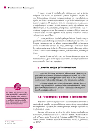 70
Fundamentos de Enfermagem
O cateter central é instalado pelo médico, com toda a técnica
asséptica, com acesso via percutânea (através de punção da pele) no
caso de inserção de cateter de curta permanência em veia subclávia ou
jugular, ou dissecção venosa através de pequena incisão cirúrgica em
membro superior. Os cuidados com os cateteres estão relacionados
principalmente à troca do curativo, desinfecção do injetor lateral para
administração de medicamentos, manipulação da torneirinha e da co-
nexão do equipo e cateter. Recomenda-se nunca mobilizar o cateter;
se estiver solto ou com hiperemia local, deve-se comunicar o fato à
enfermeira ou ao médico.
O cateter periférico é instalado pelo profissional de enfermagem
quando há necessidade do paciente receber medicamentos e outros flui-
dos por via endovenosa. No adulto, na criança em idade pré-escolar e
escolar são utilizadas as veias do braço, antebraço e dorso das mãos,
devendo-se evitar as articulações. No recém-nascido e lactentes, utiliza-
se mais o acesso venoso na região cefálica, dorso das mãos, antebraço e
braço.
O uso da técnica asséptica para sua instalação deve ser rigorosa-
mente respeitada, pois as infecções decorrentes desses procedimentos
apresentam alto risco para o paciente.
n Colhendo sangue para hemocultura
Nos casos de punção venosa com a finalidade de colher sangue
para hemocultura, realizar a antissepsia da pele com álcool a 70%. O san-
gue colhido deve ser homogeneizado com o meio de cultura e imediata-
mente encaminhado ao laboratório, para evitar alterações no resultado.
Não se recomenda a troca de agulhas entre a coleta e a distribui-
ção do sangue nos frascos específicos. Evite coletar material de cateter,
pois isto facilita a contaminação, tornando o paciente suscetível a proces-
sos infecciosos generalizados.
4.5 Precauções-padrão e isolamento
As normas relativas às precauções e ao isolamento constituem-se
na adoção de medidas que possibilitam a prevenção da transmissão de
microrganismos e que têm por objetivo principal proteger o paciente e o
profissional de saúde.
As mais utilizadas nos serviços de saúde, institucionalizados ou
domiciliares, fundamentam-se no “Guideline” do CDC (Centro de Con-
trole e Prevenção de Doenças) de Atlanta e no HICPAC (Hospital In-
fection Control Practices Advisory Committee), nos EUA, publicado
em 199628
.
No adulto, a quantidade sufici-
ente de sangue a ser colhida é
de no máximo 20ml, distribuí-
dos em dois frascos (anaeróbio
e aeróbio); na criança, de 1 a
3ml, colocados em apenas um
frasco de hemocultura27
.
27 Araújo, 1988.
28 APECIH, 1999.
 