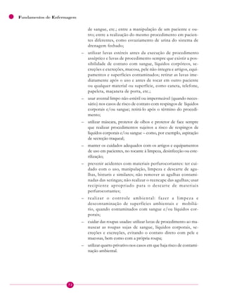 72
Fundamentos de Enfermagem
de sangue, etc.; entre a manipulação de um paciente e ou-
tro; entre a realização do mesmo procedimento em pacien-
tes diferentes, como esvaziamento de urina do sistema de
drenagem fechado;
– utilizar luvas estéreis antes da execução de procedimento
asséptico e luvas de procedimento sempre que existir a pos-
sibilidade de contato com sangue, líquidos corpóreos, se-
creções e excreções, mucosa, pele não-íntegra e artigos, equi-
pamentos e superfícies contaminados; retirar as luvas ime-
diatamente após o uso e antes de tocar em outro paciente
ou qualquer material ou superfície, como caneta, telefone,
papeleta, maçaneta de porta, etc.;
– usar avental limpo não-estéril ou impermeável (quando neces-
sário) nos casos de risco de contato com respingos de líquidos
corporais e/ou sangue; retirá-lo após o término do procedi-
mento;
– utilizar máscara, protetor de olhos e protetor de face sempre
que realizar procedimentos sujeitos a risco de respingos de
liquídos corporais e/ou sangue – como, por exemplo, aspiração
de secreção traqueal;
– manter os cuidados adequados com os artigos e equipamentos
de uso em pacientes, no tocante à limpeza, desinfecção ou este-
rilização;
– prevenir acidentes com materiais perfurocortantes: ter cui-
dado com o uso, manipulação, limpeza e descarte de agu-
lhas, bisturis e similares; não remover as agulhas contami-
nadas das seringas; não realizar o reencape das agulhas; usar
recipiente apropriado para o descarte de materiais
perfurocortantes;
– realizar o controle ambiental: fazer a limpeza e
descontaminação de superfícies ambientais e mobiliá-
rio, quando contaminados com sangue e/ou líquidos cor-
porais;
– cuidar das roupas usadas: utilizar luvas de procedimento ao ma-
nusear as roupas sujas de sangue, líquidos corporais, se-
creções e excreções, evitando o contato direto com pele e
mucosas, bem como com a própria roupa;
– utilizar quarto privativo nos casos em que haja risco de contami-
nação ambiental.
 