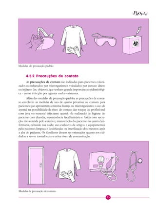 73
P EAROF
4.5.2 Precauções de contato
As precauções de contato são indicadas para pacientes coloni-
zados ou infectados por microrganismos veiculados por contato direto
ou indireto (ex: objetos), que tenham grande importância epidemiológi-
ca - como infecção por agentes multirresistentes.
Além das medidas de precaução-padrão, as precauções de conta-
to envolvem as medidas de uso de quarto privativo ou comum para
pacientes que apresentem a mesma doença ou microrganismo; o uso de
avental na possibilidade de risco de contato das roupas do profissional
com área ou material infectante quando da realização de higiene do
paciente com diarréia, incontinência fecal/urinária e ferida com secre-
ção não-contida pelo curativo; manutenção do paciente no quarto/en-
fermaria, evitando sua saída; uso exclusivo de artigos e equipamentos
pelo paciente; limpeza e desinfecção ou esterilização dos mesmos após
a alta do paciente. Os familiares devem ser orientados quanto aos cui-
dados a serem tomados para evitar risco de contaminação.
Medidas de precaução de contato
Medidas de precaução-padrão
 