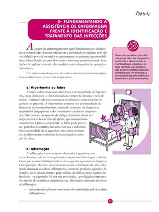 75
P EAROF
5- FUNDAMENTANDO A
ASSISTÊNCIA DE ENFERMAGEM
FRENTE À IDENTIFICAÇÃO E
TRATAMENTO DAS INFECÇÕES
Aequipe de enfermagem tem papel fundamental no diagnós-
tico e controle das doenças infecciosas e da infecção hospitalar, pois são
os cuidados por ela prestados continuamente ao paciente que possibili-
tam a identificação precoce dos sinais e sintomas, proporcionando con-
dições de agilizar a adoção das medidas mais adequadas de proteção e
tratamento.
Um número muito restrito de sinais e sintomas é comum nos pro-
cessos infecciosos, dentre eles destacam-se:
a) Hipertermia ou febre
A maioria dos processos infecciosos é acompanhada de hiperter-
mia, cujas distinções - como intensidade, tempo de duração e periodi-
cidade - variam conforme a natureza da infecção e características or-
gânicas do paciente. A hipertermia costuma ser acompanhada de
alterações cardiorrespiratórias, incluindo aumento da freqüência
respiratória (taquipnéia) e dos batimentos cardíacos (taquicar-
dia). São comuns as queixas de fadiga, mal-estar, dores no
corpo, secura na boca e falta de apetite, que causam muito
desconforto à pessoa acometida. A febre pode provo-
car períodos de calafrio, fazendo com que o indivíduo
sinta necessidade de se agasalhar; em outros momen-
tos, podem ocorrer episódios de transpiração e sensa-
ção de calor;
b) Inflamação
A inflamação é uma resposta do tecido à agressão, com
o envolvimento de vasos sangüíneos, componentes do sangue e células
locais que se concentram para destruir os agentes agressores e propiciar
a recuperação. Durante esse processo ocorre a formação de uma subs-
tância chamada exsudato inflamatório, contendo produtos químicos li-
berados pelas células mortas, pelas células de defesa, pelos agentes in-
fecciosos - se a agressão foi por eles provocada –, por líquidos extravasa-
dos através dos capilares sangüíneos, etc. São sinais e sintomas clássicos
de inflamação:
– dor: as terminações nervosas locais são estimuladas pelo exsudato
inflamatório;
Sinais são manifestações clíni-
cas que podem ser observadas
no doente e sintomas são as
manifestações subjetivas, ou
seja, sentidas pelo doente e
não podem ser detectados por
outra pessoa. Por exemplo, a
cor amarela da pele (icterícia) é
um sinal e a dor é um sintoma.
 