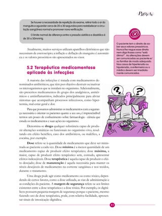 83
P EAROF
Se houver a necessidade de repetição do exame, retirar todo o ar do
manguito e aguardar cerca de 20 a 30 segundos para restabelecer a circu-
lação sangüínea normal e promover nova verificação.
O limite normal de diferença entre a pressão sistólica e diastólica é
de 30 a 50mmHg.
Atualmente, muitos serviços utilizam aparelhos eletrônicos que não
necessitam de estetoscópio; a inflação e deflação do manguito é automáti-
ca e os valores pressóricos são apresentados no visor.
5.2 Terapêutica medicamentosa
aplicada às infecções
A maioria das infecções é tratada com medicamentos de-
nominados antibióticos, que têm por objetivo destruir ou inativar
os microrganismos que se instalam no organismo. Adicionalmente,
são prescritos medicamentos do grupo dos analgésicos, antitér-
micos e antiinflamatórios, indicados principalmente para aliviar
sintomas que acompanham processos infecciosos, como hiper-
termia, mal-estar geral e dor.
Paraquepossamosadministrarosmedicamentoscomaseguran-
ça necessária e orientar os pacientes quanto a seu uso, é imprescindível
termos um pouco de conhecimento sobre farmacologia - ciência que
estuda os medicamentos e suas ações no organismo.
Denomina-se droga qualquer substância capaz de produ-
zir alterações somáticas ou funcionais no organismo vivo, resul-
tando em efeito benéfico, caso dos antibióticos, ou maléfico, a
cocaína, por exemplo.
Dose refere-se à quantidade de medicamento que deve ser minis-
trada ao paciente a cada vez. Dose mínima é a menor quantidade de um
medicamento capaz de produzir efeito terapêutico; dose máxima, a
maior, capaz de produzir efeito terapêutico sem, contudo, apresentar
efeitos indesejáveis. Dose terapêutica é aquela capaz de produzir o efei-
to desejado; dose de manutenção é aquela necessária para manter os
níveis desejáveis de medicamento na corrente sangüínea e nos tecidos,
durante o tratamento.
Uma droga pode agir como medicamento ou como tóxico, depen-
dendo de certos fatores, como a dose utilizada, as vias de administração e
as condições do paciente. A margem de segurança refere-se aos limites
existentes entre a dose terapêutica e a dose tóxica. Por exemplo, os digitá-
licos possuem pequena margem de segurança porque o paciente, mesmo
fazendo uso de dose terapêutica, pode, com relativa facilidade, apresen-
tar sinais de intoxicação digitálica.
O paciente tem o direito de sa-
ber seus valores pressóricos.
Nunca lhe negue esse direito
nem diga frases como “está
ótima!”. As alterações devem
ser comunicadas ao paciente e/
ou familiar de modo adequado.
Nos casos de hipertensão ou
hipotensão, a enfermeira ou o
médico devem ser imediata-
mente comunicados.
 