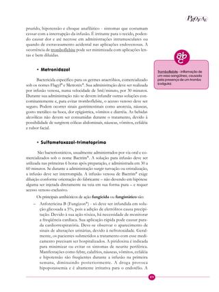 89
P EAROF
prurido, hipotensão e choque anafilático - sintomas que costumam
cessar com a interrupção da infusão. É irritante para o tecido, poden-
do causar dor e até necrose em administrações intramusculares ou
quando de extravasamento acidental nas aplicações endovenosas. A
ocorrência de tromboflebite pode ser minimizada com aplicações len-
tas e bem diluídas.
• Metronidazol
Bactericida específico para os germes anaeróbios, comercializado
sob os nomes Flagyl®
e Metronix®
. Sua administração deve ser realizada
por infusão venosa, numa velocidade de 5ml/minuto, por 30 minutos.
Durante sua administração não se devem infundir outras soluções con-
comitantemente e, para evitar tromboflebite, o acesso venoso deve ser
seguro. Podem ocorrer sinais gastrintestinais como anorexia, náuseas,
gosto metálico na boca, dor epigástrica, vômitos e diarréia. As bebidas
alcoólicas não devem ser consumidas durante o tratamento, devido à
possibilidade de surgirem cólicas abdominais, náuseas, vômitos, cefaléia
e rubor facial.
• Sulfametoxazol-trimetoprima
São bacteriostáticos, usualmente administrados por via oral e co-
mercializados sob o nome Bactrim®
. A solução para infusão deve ser
utilizada nas primeiras 6 horas após preparação, e administrada em 30 a
60 minutos. Se durante a administração surgir turvação ou cristalização,
a infusão deve ser interrompida. A infusão venosa de Bactrim®
exige
diluição conforme orientação do fabricante – não devendo em hipótese
alguma ser injetada diretamente na veia em sua forma pura – e requer
acesso venoso exclusivo.
Os principais antibióticos de ação fungicida ou fungistático são:
– Anfotericina B (Fungizon®
) - só deve ser infundida em solu-
ção glicosada a 5%, pois a adição de eletrólitos causa precipi-
tação. Devido à sua ação tóxica, há necessidade de monitorar
a freqüência cardíaca. Sua aplicação rápida pode causar para-
da cardiorrespiratória. Deve-se observar o aparecimento de
sinais de alterações urinárias, devido à nefrotoxidade. Geral-
mente, os pacientes submetidos a tratamento com esse medi-
camento precisam ser hospitalizados. A piridoxina é indicada
para minimizar ou evitar os sintomas de neurite periférica.
Manifestações como febre, calafrios, náuseas, vômitos, cefaléia
e hipotensão são freqüentes durante a infusão na primeira
semana, diminuindo posteriormente. A droga provoca
hipopotassemia e é altamente irritativa para o endotélio. A
Tromboflebite - inflamação de
um vaso sangüíneo, causada
pela presença de um trombo
(coágulo).
 