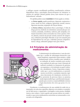 92
Fundamentos de Enfermagem
e análogos causam vasodilatação periférica; manifestações crônicas:
dependência física e psicológica; desenvolvimento de tolerância: os
usuários de opióides toleram grandes doses, bem maiores do que a
habitualmente utilizada.
Os opióides podem causar toxicidade de forma aguda ou crônica:
– na forma aguda, pupila puntiforme, depressão respiratória e
coma, secura da boca, analgesia, hipotensão arterial, cianose,
hipotonia muscular, respiração de Cheyne-Stokes;
– na forma crônica, dependência física e psicológica. A falta da
droga provoca síndrome de abstinência caracterizada por ner-
vosismo, ansiedade, sonolência, sudorese, pele arrepiada, con-
trações musculares, dores acentuadas nas costas e pernas, vômi-
tos, diarréia, aumento de pressão arterial, aumento de tempera-
tura, sofrimento psicológico. Ressalte-se que um avançado grau
de dependência faz com que o indivíduo procure compulsiva-
mente a droga, utilizando qualquer meio para obtê-la.
5.3 Princípios da administração de
medicamentos
A administração de medicamentos é uma das ativi-
dades que o auxiliar de enfermagem desenvolve com
muita freqüência, requerendo muita atenção e sólida
fundamentação técnico-científica para subsidiá-lo
na realização de tarefas correlatas, pois envolve
uma seqüência de ações que visam a obtenção de
melhores resultados no tratamento do paciente,
sua segurança e a da instituição na qual é realiza-
do o atendimento. Assim, é importante compre-
ender que o uso de medicamentos, os procedi-
mentos envolvidos e as próprias respostas orgâ-
nicas decorrentes do tratamento envolvem ris-
cos potenciais de provocar danos ao paciente,
sendo imprescindível que o profissional esteja pre-
parado para assumir as responsabilidades técnicas
e legais decorrentes dos erros que possa vir a in-
correr.
Geralmente, os medicamentos de uma unidade de saúde são ar-
mazenados em uma área específica, dispostos em armários ou pratelei-
ras de fácil acesso e organizados e protegidos contra poeira, umidade,
insetos, raios solares e outros agentes que possam alterar seu estado –
ressalte-se que certos medicamentos necessitam ser armazenados e con-
servados em refrigerador.
 