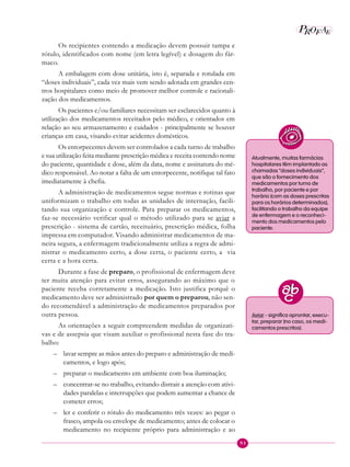 93
P EAROF
Os recipientes contendo a medicação devem possuir tampa e
rótulo, identificados com nome (em letra legível) e dosagem do fár-
maco.
A embalagem com dose unitária, isto é, separada e rotulada em
“doses individuais”, cada vez mais vem sendo adotada em grandes cen-
tros hospitalares como meio de promover melhor controle e racionali-
zação dos medicamentos.
Os pacientes e/ou familiares necessitam ser esclarecidos quanto à
utilização dos medicamentos receitados pelo médico, e orientados em
relação ao seu armazenamento e cuidados - principalmente se houver
crianças em casa, visando evitar acidentes domésticos.
Os entorpecentes devem ser controlados a cada turno de trabalho
e sua utilização feita mediante prescrição médica e receita contendo nome
do paciente, quantidade e dose, além da data, nome e assinatura do mé-
dico responsável. Ao notar a falta de um entorpecente, notifique tal fato
imediatamente à chefia.
A administração de medicamentos segue normas e rotinas que
uniformizam o trabalho em todas as unidades de internação, facili-
tando sua organização e controle. Para preparar os medicamentos,
faz-se necessário verificar qual o método utilizado para se aviar a
prescrição - sistema de cartão, receituário, prescrição médica, folha
impressa em computador. Visando administrar medicamentos de ma-
neira segura, a enfermagem tradicionalmente utiliza a regra de admi-
nistrar o medicamento certo, a dose certa, o paciente certo, a via
certa e a hora certa.
Durante a fase de preparo, o profissional de enfermagem deve
ter muita atenção para evitar erros, assegurando ao máximo que o
paciente receba corretamente a medicação. Isto justifica porquê o
medicamento deve ser administrado por quem o preparou, não sen-
do recomendável a administração de medicamentos preparados por
outra pessoa.
As orientações a seguir compreendem medidas de organizati-
vas e de assepsia que visam auxiliar o profissional nesta fase do tra-
balho:
– lavar sempre as mãos antes do preparo e administração de medi-
camentos, e logo após;
– preparar o medicamento em ambiente com boa iluminação;
– concentrar-se no trabalho, evitando distrair a atenção com ativi-
dades paralelas e interrupções que podem aumentar a chance de
cometer erros;
– ler e conferir o rótulo do medicamento três vezes: ao pegar o
frasco, ampola ou envelope de medicamento; antes de colocar o
medicamento no recipiente próprio para administração e ao
Atualmente, muitas farmácias
hospitalares têm implantado as
chamadas “doses individuais”,
que são o fornecimento dos
medicamentos por turno de
trabalho, por paciente e por
horário (com as doses prescritas
para os horários determinados),
facilitando o trabalho da equipe
de enfermagem e o reconheci-
mento dos medicamentos pelo
paciente.
Aviar - significa aprontar, execu-
tar, preparar (no caso, os medi-
camentos prescritos).
 