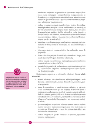 94
Fundamentos de Enfermagem
recolocar o recipiente na prateleira ou descartar a ampola/fras-
co ou outra embalagem - um profissional competente não se
deixa levar por comportamentos automatizados, pois tem a cons-
ciência de que todo cuidado é pouco quando se trata de prepa-
rar e administrar medicamentos;
– realizar o preparo somente quando tiver a certeza do medica-
mento prescrito, dosagem e via de administração; as medicações
devem ser administradas sob prescrição médica, mas em casos
de emergência é aceitável fazê-las sob ordem verbal (quando a
situação estiver sob controle, todas as medicações usadas devem
ser prescritas pelo médico e checadas pelo profissional de enfer-
magem que fez as aplicações);
– identificar o medicamento preparado com o nome do paciente,
número do leito, nome da medicação, via de administração e
horário;
– observar o aspecto e características da medicação, antes de
prepará-la;
– deixar o local de preparo de medicação em ordem e limpo, utili-
zando álcool a 70% para desinfetar a bancada;
– utilizar bandeja ou carrinho de medicação devidamente limpos
e desinfetados com álcool a 70%;
– quando da preparação de medicamentos para mais de um pacien-
te, é conveniente organizar a bandeja dispondo-os na seqüên-
cia de administração.
Similarmente, seguem-se as orientações relativas à fase de admi-
nistração:
– manter a bandeja ou o carrinho de medicação sempre à vista
durante a administração, nunca deixando-os, sozinhos, jun-
to ao paciente;
– antes de administrar o medicamento, esclarecer o paciente
sobre os medicamentos que irá receber, de maneira clara e
compreensível, bem como conferir cuidadosamente a identi-
dade do mesmo, para certificar-se de que está administrando
o medicamento à pessoa certa, verificando a pulseira de iden-
tificação e/ou pedindo-lhe para dizer seu nome, sem induzi-
lo a isso;
– permanecer junto ao paciente até que o mesmo tome o medica-
mento. Deixar os medicamentos para que tome mais tarde ou
permitir que dê medicação a outro são práticas indevidas e ab-
solutamente condenáveis;
– efetuar o registro do que foi fornecido ao paciente, após admi-
nistrar o medicamento.
Objetivando reduzir a “zero” o
erro na administração de medi-
camentos, preconiza-se seguir
a regra dos cinco certos: medi-
camento certo, via certa, dose
certa, hora certa e paciente
certo.
 