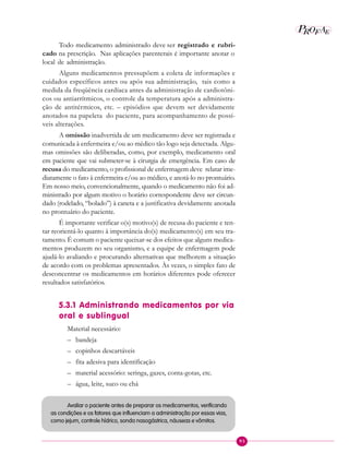 95
P EAROF
Todo medicamento administrado deve ser registrado e rubri-
cado na prescrição. Nas aplicações parenterais é importante anotar o
local de administração.
Alguns medicamentos pressupõem a coleta de informações e
cuidados específicos antes ou após sua administração, tais como a
medida da freqüência cardíaca antes da administração de cardiotôni-
cos ou antiarrítmicos, o controle da temperatura após a administra-
ção de antitérmicos, etc. – episódios que devem ser devidamente
anotados na papeleta do paciente, para acompanhamento de possí-
veis alterações.
A omissão inadvertida de um medicamento deve ser registrada e
comunicada à enfermeira e/ou ao médico tão logo seja detectada. Algu-
mas omissões são deliberadas, como, por exemplo, medicamento oral
em paciente que vai submeter-se à cirurgia de emergência. Em caso de
recusa do medicamento, o profissional de enfermagem deve relatar ime-
diatamente o fato à enfermeira e/ou ao médico, e anotá-lo no prontuário.
Em nosso meio, convencionalmente, quando o medicamento não foi ad-
ministrado por algum motivo o horário correspondente deve ser circun-
dado (rodelado, “bolado”) à caneta e a justificativa devidamente anotada
no prontuário do paciente.
É importante verificar o(s) motivo(s) de recusa do paciente e ten-
tar reorientá-lo quanto à importância do(s) medicamento(s) em seu tra-
tamento. É comum o paciente queixar-se dos efeitos que alguns medica-
mentos produzem no seu organismo, e a equipe de enfermagem pode
ajudá-lo avaliando e procurando alternativas que melhorem a situação
de acordo com os problemas apresentados. Às vezes, o simples fato de
desconcentrar os medicamentos em horários diferentes pode oferecer
resultados satisfatórios.
5.3.1 Administrando medicamentos por via
oral e sublingual
Material necessário:
– bandeja
– copinhos descartáveis
– fita adesiva para identificação
– material acessório: seringa, gazes, conta-gotas, etc.
– água, leite, suco ou chá
Avaliar o paciente antes de preparar os medicamentos, verificando
as condições e os fatores que influenciam a administração por essas vias,
como jejum, controle hídrico, sonda nasogástrica, náuseas e vômitos.
 