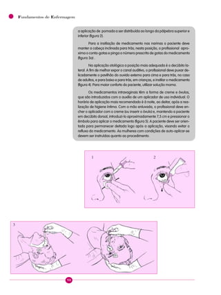 98
Fundamentos de Enfermagem
a aplicação de pomada a ser distribuída ao longo da pálpebra superior e
inferior (figura 2).
Para a instilação de medicamento nas narinas o paciente deve
manter a cabeça inclinada para trás; nesta posição, o profissional apro-
xima o conta-gotas e pinga o número prescrito de gotas do medicamento
(figura 3a) .
Na aplicação otológica a posição mais adequada é o decúbito la-
teral. A fim de melhor expor o canal auditivo, o profissional deve puxar de-
licadamente o pavilhão do ouvido externo para cima e para trás, no caso
de adultos, e para baixo e para trás, em crianças, e instilar o medicamento
(figura 4). Para maior conforto do paciente, utilizar solução morna.
Os medicamentos intravaginais têm a forma de creme e óvulos,
que são introduzidos com o auxílio de um aplicador de uso individual. O
horário de aplicação mais recomendado é à noite, ao deitar, após a rea-
lização de higiene íntima. Com a mão enluvada, o profissional deve en-
cher o aplicador com o creme (ou inserir o óvulo) e, mantendo a paciente
em decúbito dorsal, introduzi-lo aproximadamente 7,5 cm e pressionar o
êmbolo para aplicar o medicamento (figura 5). A paciente deve ser orien-
tada para permanecer deitada logo após a aplicação, visando evitar o
refluxo do medicamento. As mulheres com condições de auto-aplicar-se
devem ser instruídas quanto ao procedimento.
1 2
3
 