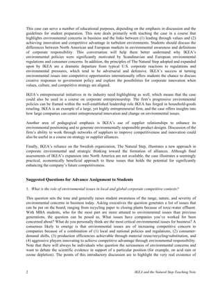 This case can serve a number of educational purposes, depending on the emphasis in discussion and the
guidelines for student preparation. This note deals primarily with teaching the case in a course that
highlights environmental concerns in business and the links between (1) leading through values and (2)
achieving innovation and competitive advantage in turbulent environments. Students should discuss the
differences between North American and European markets in environmental awareness and definitions
of corporate responsibility. This conversation will help them better understand why IKEA’s
environmental policies were significantly motivated by Scandinavian and European environmental
regulations and consumer concerns. In addition, the principles of The Natural Step adopted and expanded
upon by IKEA are a dramatic departure from typical U.S. corporate reactions to regulations and
environmental pressures, which tend to be adversarial and defensive. IKEA’s success at turning
environmental issues into competitive opportunities internationally offers students the chance to discuss
creative responses to government policy and explore the possibilities for corporate innovation when
values, culture, and competitive strategy are aligned.

IKEA’s entrepreneurial initiatives in its industry need highlighting as well, which means that the case
could also be used in a course on corporate entrepreneurship. The firm’s progressive environmental
policies can be framed within the well-established leadership role IKEA has forged in household-goods
retailing. IKEA is an example of a large, yet highly entrepreneurial firm, and the case offers insights into
how large companies can center entrepreneurial innovation and change on environmental issues.

Another area of pedagogical emphasis is IKEA’s use of supplier relationships to enhance its
environmental positioning and to generate environmentally responsible product designs. Discussion of the
firm’s ability to work through networks of suppliers to improve competitiveness and innovation could
also be useful in a course on strategy or supplier alliances.

Finally, IKEA’s reliance on the Swedish organization, The Natural Step, illustrates a new approach in
corporate environmental and strategic thinking toward the formation of alliances. Although final
assessments of IKEA’s expansion into North America are not available, the case illustrates a seemingly
practical, economically beneficial approach to these issues that holds the potential for significantly
enhancing the company’s future competitiveness.


Suggested Questions for Advance Assignment to Students

1. What is the role of environmental issues in local and global corporate competitive contexts?

This question sets the tone and generally raises student awareness of the range, nature, and severity of
environmental concerns in business today. Asking executives the question generates a list of issues that
can be put on the board, ranging from recycling paper to closing plants because of toxic-water effluent.
With MBA students, who for the most part are more attuned to environmental issues than previous
generations, the question can be posed as, What issues have companies you’ve worked for been
concerned about? What do you personally think are the most critical environmental issues for business? A
consensus likely to emerge is that environmental issues are of increasing competitive concern to
companies because of a combination of (1) local and national policies and regulations, (2) consumer-
demand shifts, (3) production efficiencies achievable through material reuse/recycling/substitution, and
(4) aggressive players innovating to achieve competitive advantage through environmental responsibility.
Note that there will always be individuals who question the seriousness of environmental concerns and
want to debate the scientific evidence in support of a particular position (for example, on acid rain or
ozone depletion). The points of this introductory discussion are to highlight the very real existence of



2                                                                   IKEA and the Natural Step Teaching Note
 