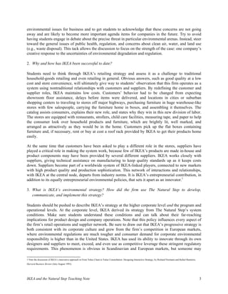 environmental issues for business and to get students to acknowledge that these concerns are not going
away and are likely to become more important agenda items for companies in the future. Try to avoid
having students engage in debate about the precise threat in particular environmental arenas. Instead, steer
toward the general issues of public health, regulation, and concerns about clean air, water, and land use
(e.g., waste disposal). This tack allows the discussion to focus on the strength of the case: one company’s
creative response to the uncertainties of environmental degradation and regulation.

2. Why and how has IKEA been successful to date?

Students need to think through IKEA’s retailing strategy and assess it as a challenge to traditional
household-goods retailing and even retailing in general. Obvious answers, such as good quality at a low
cost and store convenience, will ultimately give way to students’ observation that this firm operates as a
system using nontraditional relationships with customers and suppliers. By redefining the customer and
supplier roles, IKEA maintains low costs. Customers’ behavior had to be changed from expecting
showroom floor assistance, delays before items were delivered, and locations in cities or suburban
shopping centers to traveling to stores off major highways, purchasing furniture in huge warehouse-like
stores with few salespeople, carrying the furniture home in boxes, and assembling it themselves. The
catalog assists consumers, explains their new role, and states why they win in this new division of labor.
The stores are equipped with restaurants, strollers, child care facilities, measuring tape, and paper to help
the consumer look over household products and furniture, which are brightly lit, well marked, and
arranged as attractively as they would be in the home. Customers pick up the flat boxes containing
furniture and, if necessary, rent or buy at cost a roof rack provided by IKEA to get their products home
easily.

At the same time that customers have been asked to play a different role in the stores, suppliers have
played a critical role in making the system work, because few of IKEA’s products are made in-house and
product components may have been provided by several different suppliers. IKEA works closely with
suppliers, giving technical assistance on manufacturing to keep quality standards up as it keeps costs
down. Suppliers become part of a worldwide system of IKEA-linked players, connected to new markets
with high product quality and production sophistication. This network of interactions and relationships,
with IKEA at the central node, departs from industry norms. It is IKEA’s entrepreneurial contribution, in
addition to its equally entrepreneurial environmental policies, that sets it apart as an innovator.1

3. What is IKEA‘s environmental strategy? How did the firm use The Natural Step to develop,
   communicate, and implement this strategy?

Students should be pushed to describe IKEA’s strategy at the higher corporate level and the program and
operational levels. At the corporate level, IKEA derived its strategy from The Natural Step’s system
conditions. Make sure students understand these conditions and can talk about their far-reaching
implications for product design and company operations. Note that this policy influences every aspect of
the firm’s retail operations and supplier network. Be sure to draw out that IKEA’s progressive strategy is
both consistent with its corporate culture and grew from the firm’s competition in European markets,
where environmental regulations are much tougher and consumer demand for corporate environmental
responsibility is higher than in the United States. IKEA has used its ability to innovate through its own
designers and suppliers to meet, exceed, and even use as competitive leverage these stringent regulatory
requirements. This phenomenon is obvious in Scandinavian and European markets, but someone may

1 Note the discussion of IKEA’s innovative approach in From Value Chain to Value Constellation: Designing Interactive Strategy, by Richard Normann and Rafael Ramieriz,
Harvard Business Review (July-August 1993).




IKEA and the Natural Step Teaching Note                                                                                                                                   3
 