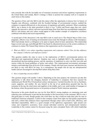 note correctly that with the inevitable rise of consumer awareness and stricter regulatory requirements in
the United States and Canada, IKEA’s strategy is likely to position the company well as it expands its
retail stores in this market.

The question of how and why IKEA took this stance offers the opportunity to discuss how its history of
frugality and efficiency, combined with the Swedish heritage of environmental concern, enabled the
company to respond affirmatively to the pressures of regulations and public sentiment. When considering
IKEA, one is drawn to the ideas presented in Built to Last.2 Collins and Porras argue that core values
separate the innovative, ethical, and most successful large firms from their less accomplished competitors.
IKEA’s rich history and core values would appear to offer another example of competitive excellence
combined with ethical and social responsibility.

A second part of this discussion is the step IKEA took to reach out to The Natural Step to find a new,
pragmatic, effective way of treating environmental issues (note that through its alliance with Greenpeace,
IKEA had already shown a willingness to be open to inquiry about its basic operations). This relationship
began several years ago, and although IKEA has based its educational process on the system conditions, it
continues to contact The Natural Step whenever that organization can be of assistance.

4. What are IKEA‘s core values regarding organization and corporate culture? How do they influence
   the company‘s behavior and employee actions?

This question enables the class to move to the implications of IKEA’s environmental policies for
individual and organizational behavior. Students may want to highlight IKEA’s flat organization, its
decentralized decision-making process, and the autonomy of employees to carve out their own jobs and
careers within the broad guidelines of policy and culture. This organizational environment encourages
initiative and leadership from all levels of the company. People who need more structure and direction are
not likely to stay with IKEA for long. As a consequence, the people who do stay are entrepreneurial
leaders and are encouraged to develop their talents along these lines.

5. How is leadership viewed at IKEA?

This question merges with number 3 above. Depending on the class purpose, the instructor can take this
opportunity to talk about the changing character of leadership in companies that have rejected the
traditional post-World War II hierarchical culture and practices. Carstedt describes his role as facilitator,
coach, supporter, and enabler. He sees himself as the tip of an upside-down pyramid that has the
consumer at the top, the retail stores and suppliers in the middle, and a very small number of managers at
the bottom, where the pyramid narrows to his position as head of North American operations.

Discussion at this point should not veer too far from IKEA’s strong emphasis on containing costs and
reducing costs continuously to provide the best product at the lowest price to the consumer. IKEA is not a
feel-good place to work, though people who work there say they would not trade their jobs for ones in
traditional American companies. Control in this company comes from tight cost and quality requirements
and with a culture that reinforces those requirements through values such as hard work, efficiency, and
individual responsibility. IKEA is a good example of the tight/loose organization: tight around core
values and competitive economics, loose around individual creativity and entrepreneurial initiative
Leadership in this context cannot be discussed using the same conceptual frame with which leadership

2 James C. Collins and Jerry I. Porras, Built to Last, (New York: Harpers Collins, 1994).




4                                                                                           IKEA and the Natural Step Teaching Note
 