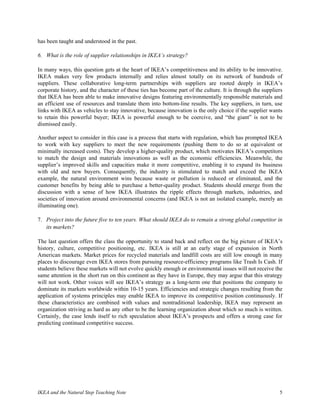 has been taught and understood in the past.

6. What is the role of supplier relationships in IKEA‘s strategy?

In many ways, this question gets at the heart of IKEA’s competitiveness and its ability to be innovative.
IKEA makes very few products internally and relies almost totally on its network of hundreds of
suppliers. These collaborative long-term partnerships with suppliers are rooted deeply in IKEA’s
corporate history, and the character of these ties has become part of the culture. It is through the suppliers
that IKEA has been able to make innovative designs featuring environmentally responsible materials and
an efficient use of resources and translate them into bottom-line results. The key suppliers, in turn, use
links with IKEA as vehicles to stay innovative, because innovation is the only choice if the supplier wants
to retain this powerful buyer; IKEA is powerful enough to be coercive, and “the giant” is not to be
dismissed easily.

Another aspect to consider in this case is a process that starts with regulation, which has prompted IKEA
to work with key suppliers to meet the new requirements (pushing them to do so at equivalent or
minimally increased costs). They develop a higher-quality product, which motivates IKEA’s competitors
to match the design and materials innovations as well as the economic efficiencies. Meanwhile, the
supplier’s improved skills and capacities make it more competitive, enabling it to expand its business
with old and new buyers. Consequently, the industry is stimulated to match and exceed the IKEA
example, the natural environment wins because waste or pollution is reduced or eliminated, and the
customer benefits by being able to purchase a better-quality product. Students should emerge from the
discussion with a sense of how IKEA illustrates the ripple effects through markets, industries, and
societies of innovation around environmental concerns (and IKEA is not an isolated example, merely an
illuminating one).

7. Project into the future five to ten years. What should IKEA do to remain a strong global competitor in
   its markets?

The last question offers the class the opportunity to stand back and reflect on the big picture of IKEA’s
history, culture, competitive positioning, etc. IKEA is still at an early stage of expansion in North
American markets. Market prices for recycled materials and landfill costs are still low enough in many
places to discourage even IKEA stores from pursuing resource-efficiency programs like Trash Is Cash. If
students believe these markets will not evolve quickly enough or environmental issues will not receive the
same attention in the short run on this continent as they have in Europe, they may argue that this strategy
will not work. Other voices will see IKEA’s strategy as a long-term one that positions the company to
dominate its markets worldwide within 10-15 years. Efficiencies and strategic changes resulting from the
application of systems principles may enable IKEA to improve its competitive position continuously. If
these characteristics are combined with values and nontraditional leadership, IKEA may represent an
organization striving as hard as any other to be the learning organization about which so much is written.
Certainly, the case lends itself to rich speculation about IKEA’s prospects and offers a strong case for
predicting continued competitive success.




IKEA and the Natural Step Teaching Note                                                                     5
 