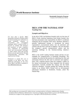 World Resources Institute
                                                                               Sustainable Enterprise Program
                                                                                A program of the World Resources Institute




                                              IKEA AND THE NATURAL STEP
                                              Teaching Note

                                              Synopsis and Objectives

For more than a decade, WRI's                 In the fall of 1995, Jan Kjellman formally took over the reins of
Sustainable Enterprise Program (SEP)          IKEA’s North American operations from Gorän Carstedt, who
has harnessed the power of business to        had been promoted to take responsibility for IKEA’s worldwide
create    profitable   solutions    to        marketing and all European retail stores. Kjellman inherited a
environment      and     development          partially implemented strategy to incorporate the parent
challenges. BELL, a project of SEP, is
                                              organization’s environmental policy into all operations and
focused on working with managers
and academics to make companies               extend it into the firm’s network of suppliers. The case describes
more competitive by approaching               the company’s growth, entrepreneurial culture, and the
social and environmental challenges           upcoming challenge to the furniture-retailing industry’s
as unmet market needs that provide            practices.
business growth opportunities through
entrepreneurship, innovation, and             IKEA is the world’s leading furniture retailer and has set new
organizational change.                        standards for competitiveness in household furnishings. The
Permission to reprint this case is
                                              company has achieved this position by redefining the roles and
available at the BELL case store.             interactions between the firm and its customers and suppliers.
Additional information on the Case            Since 1991, corporate policies about the company’s impact on
Series, BELL, and WRI is available at:        the natural environment have been integrated into the parent
www.BELLinnovation.org.                       organization. Carstedt extended this strategy into the North
                                              American subsidiary. Concepts guiding this strategy had their
                                              origins in an alliance IKEA formed with an environmental
                                              educational foundation in Stockholm, Sweden, called The
                                              Natural Step.




  This teaching note was prepared by Andrea Larson, assistant professor of business administration, Darden
  Graduate School of Business Administration, University of Virginia. Special thanks is given to the World Resources
  Institute for its support in this ongoing process. Copyright ©1998 World Resources Institute.
 