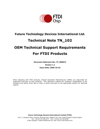 Future Technology Devices International Limited (FTDI)
Unit 1, 2 Seaward Place, Centurion Business Park, Glasgow, G41 1HH, United Kingdom United Kingdom
Tel.: +44 (0) 141 429 2777 Fax: + 44 (0) 141 429 2758
E-Mail (Support): support1@ftdichip.com Web: http://www.ftdichip.com
Future Technology Devices International Ltd.
Technical Note TN_102
OEM Technical Support Requirements
For FTDI Products
Document Reference No.: FT_000072
Version 1.1
Issue Date: 2009-10-23
When designing with FTDI products, Original Equipment Manufacturers (OEMs) are responsible for
supporting end-users of their products. This document outlines the necessary modifications to the
hardware and device driver files in order to direct end-users to the appropriate location for technical
support.
 