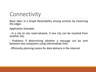 Connectivity
Basic Idea: In a Graph Reachability among vertices by traversing
the edges
Application Example:
- In a city to city road-network, if one city can be reached from
another city.
- Problems if determining whether a message can be sent
between two computers using intermediate links
- Efficiently planning routes for data delivery in the Internet
 