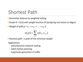 Shortest Path
Generalize distance to weighted setting
Graph G = (V,E) with weight function W (assigning real values to edges)
Weight of path p = v1  v2  …  vk is
Shortest path = a path of the minimum weight
Applications
◦ static/dynamic network routing
◦ robot motion planning
◦ map/route generation in traffic
1
1
1
( ) ( , )
k
i i
i
w p w v v



 
 