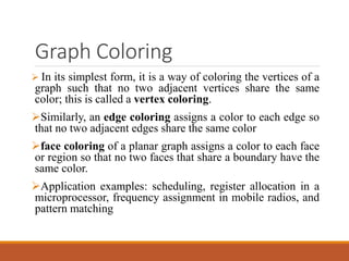 Graph Coloring
 In its simplest form, it is a way of coloring the vertices of a
graph such that no two adjacent vertices share the same
color; this is called a vertex coloring.
Similarly, an edge coloring assigns a color to each edge so
that no two adjacent edges share the same color
face coloring of a planar graph assigns a color to each face
or region so that no two faces that share a boundary have the
same color.
Application examples: scheduling, register allocation in a
microprocessor, frequency assignment in mobile radios, and
pattern matching
 
