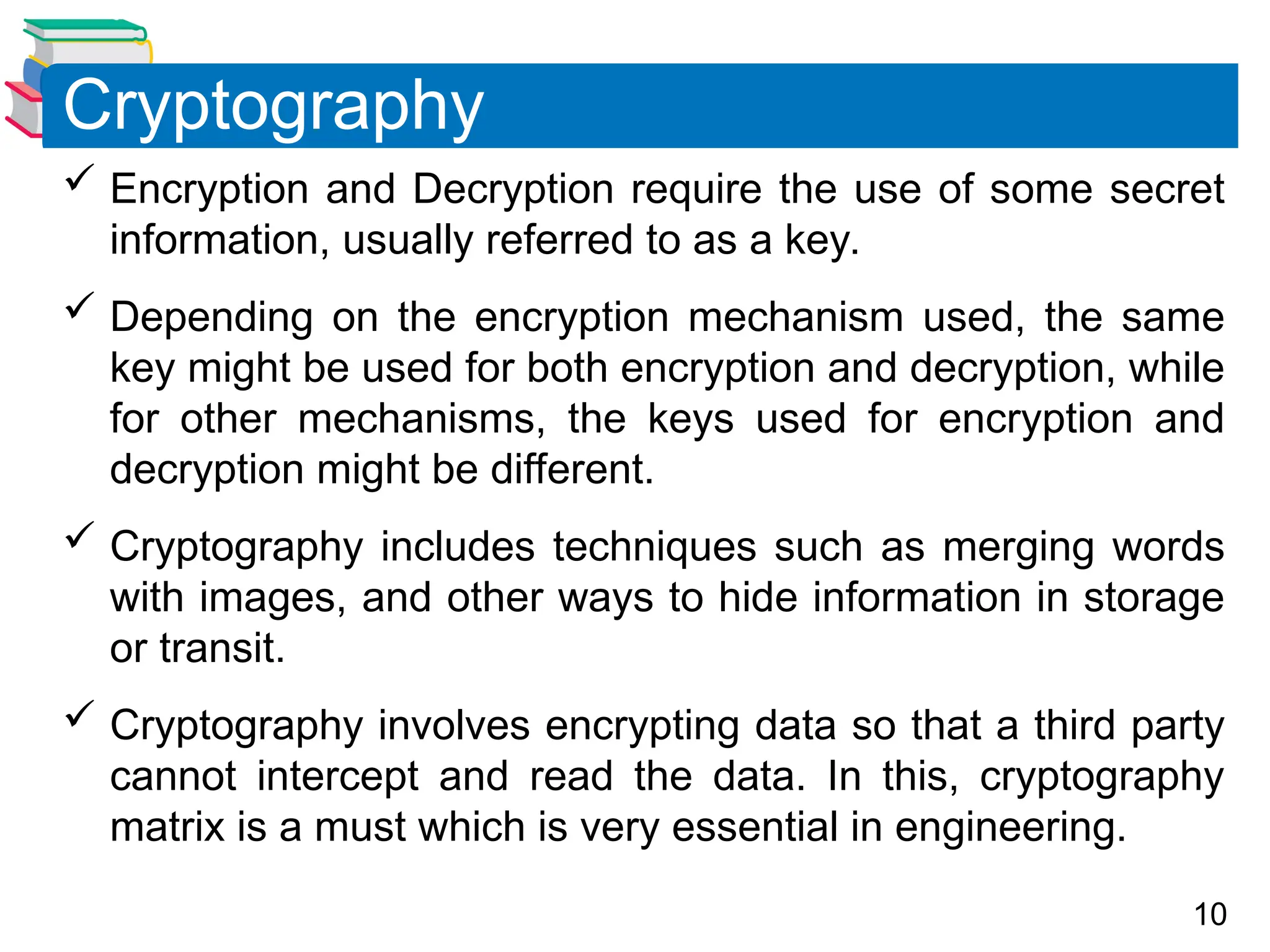 10
 Encryption and Decryption require the use of some secret
information, usually referred to as a key.
 Depending on the encryption mechanism used, the same
key might be used for both encryption and decryption, while
for other mechanisms, the keys used for encryption and
decryption might be different.
 Cryptography includes techniques such as merging words
with images, and other ways to hide information in storage
or transit.
 Cryptography involves encrypting data so that a third party
cannot intercept and read the data. In this, cryptography
matrix is a must which is very essential in engineering.
Cryptography
 