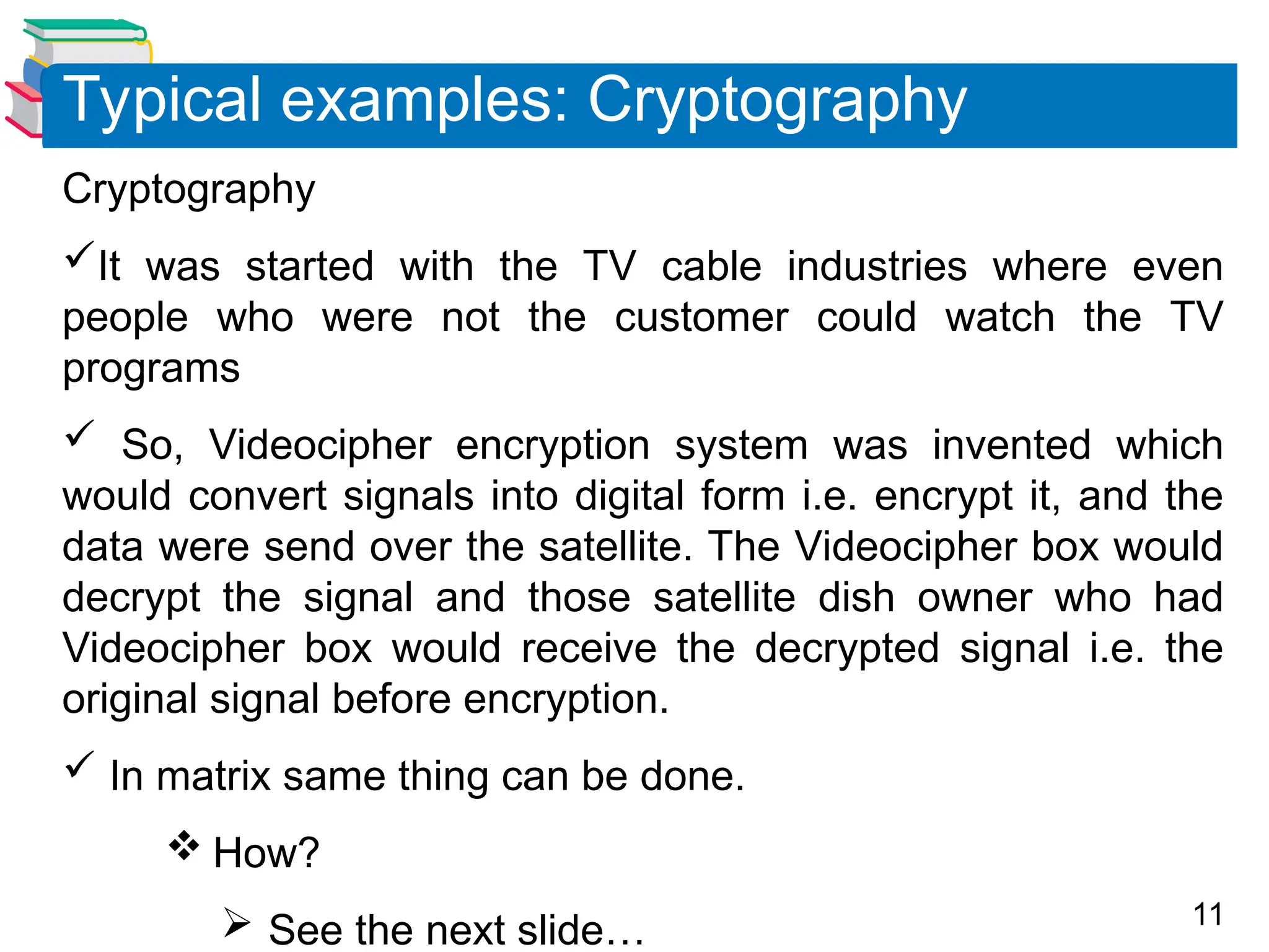 11
Cryptography
It was started with the TV cable industries where even
people who were not the customer could watch the TV
programs
 So, Videocipher encryption system was invented which
would convert signals into digital form i.e. encrypt it, and the
data were send over the satellite. The Videocipher box would
decrypt the signal and those satellite dish owner who had
Videocipher box would receive the decrypted signal i.e. the
original signal before encryption.
 In matrix same thing can be done.
 How?
 See the next slide…
Typical examples: Cryptography
 