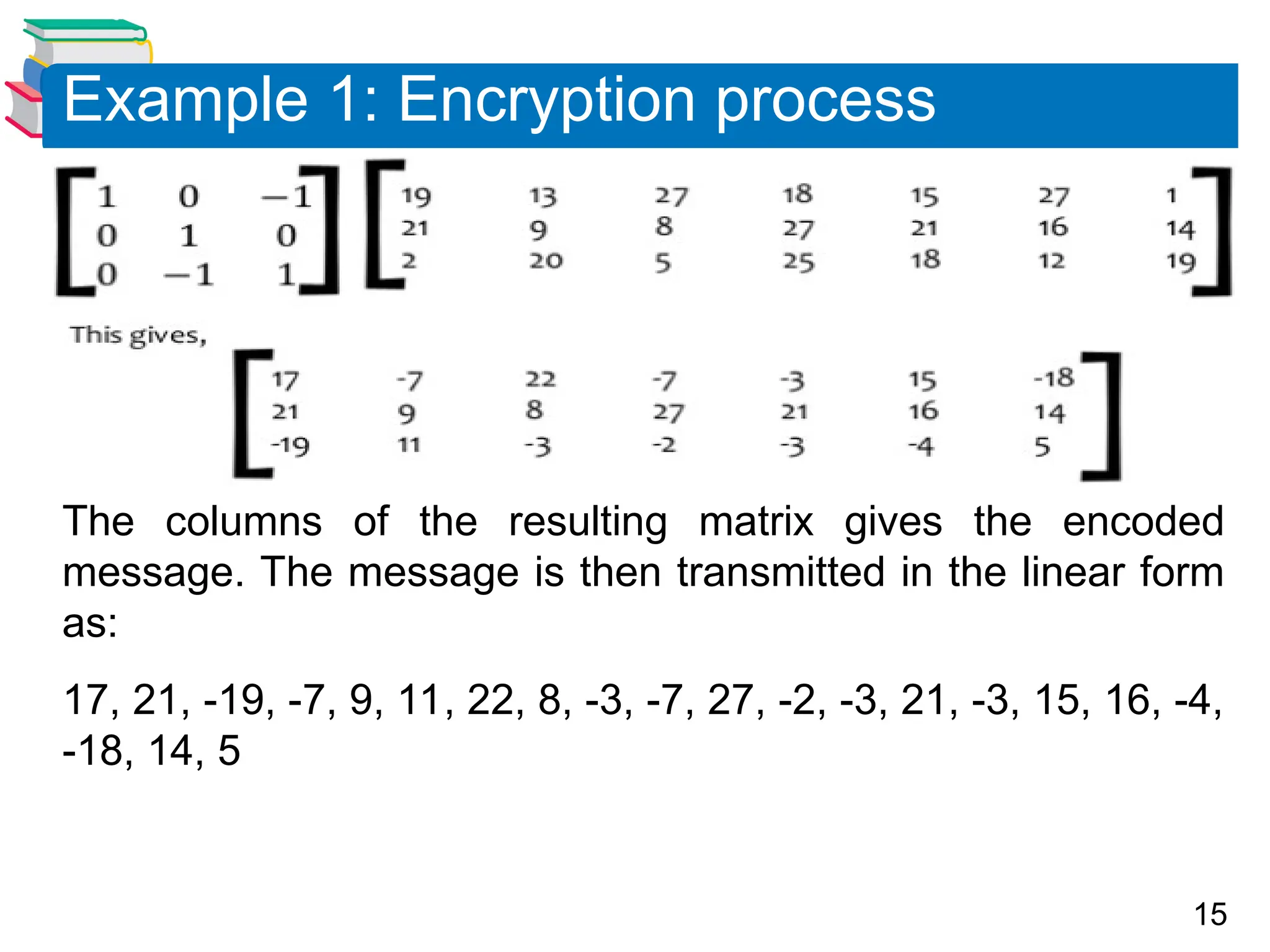 15
The columns of the resulting matrix gives the encoded
message. The message is then transmitted in the linear form
as:
17, 21, -19, -7, 9, 11, 22, 8, -3, -7, 27, -2, -3, 21, -3, 15, 16, -4,
-18, 14, 5
Example 1: Encryption process
 