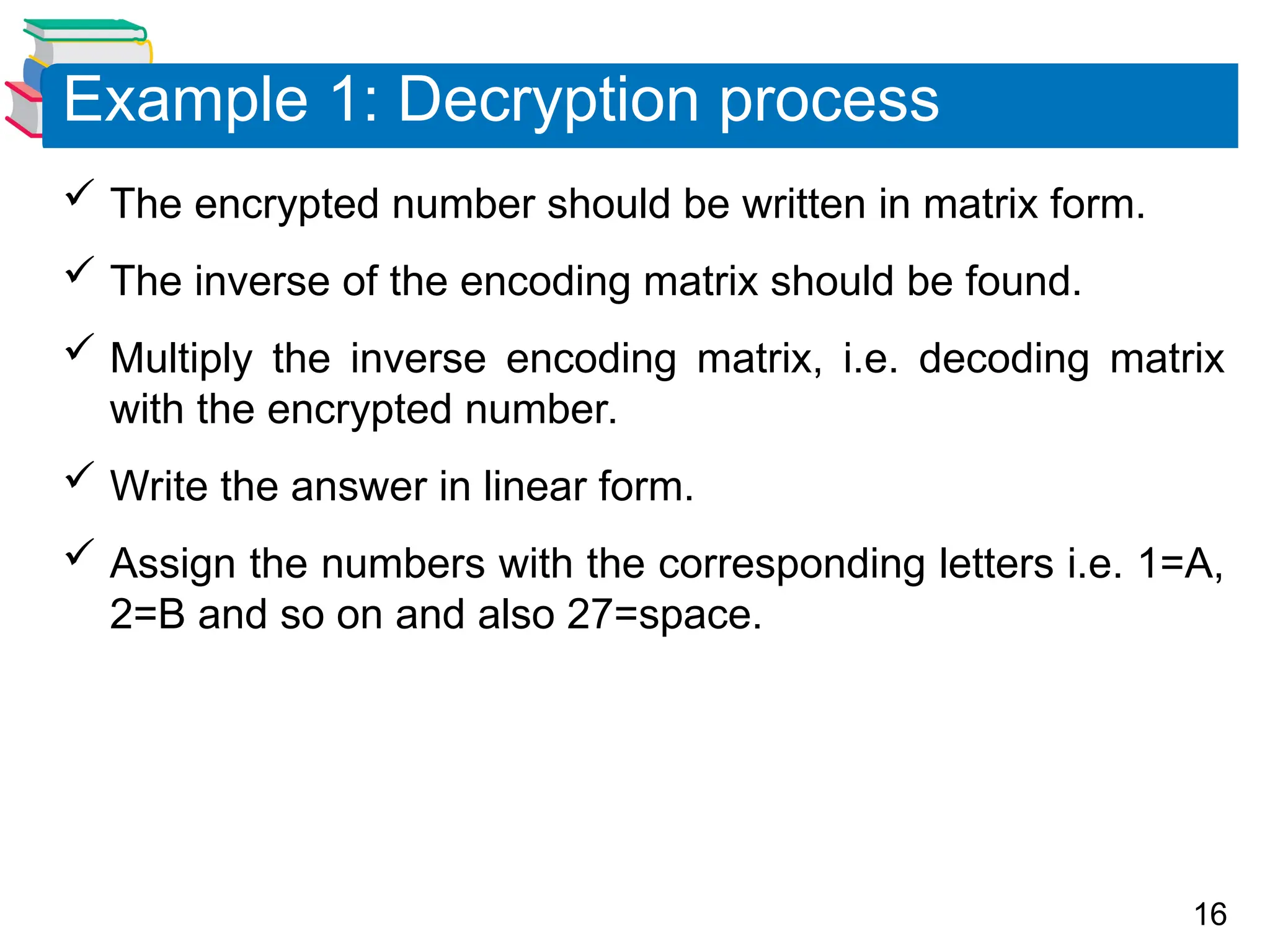 16
 The encrypted number should be written in matrix form.
 The inverse of the encoding matrix should be found.
 Multiply the inverse encoding matrix, i.e. decoding matrix
with the encrypted number.
 Write the answer in linear form.
 Assign the numbers with the corresponding letters i.e. 1=A,
2=B and so on and also 27=space.
Example 1: Decryption process
 
