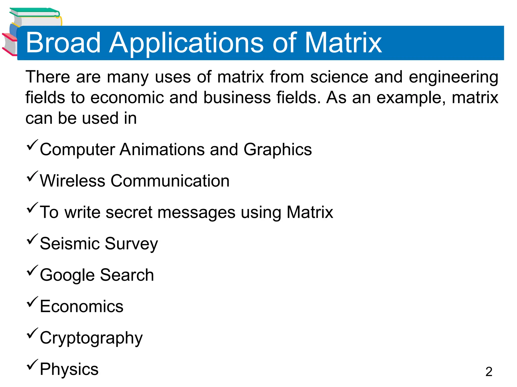 2
There are many uses of matrix from science and engineering
fields to economic and business fields. As an example, matrix
can be used in
Computer Animations and Graphics
Wireless Communication
To write secret messages using Matrix
Seismic Survey
Google Search
Economics
Cryptography
Physics
Broad Applications of Matrix
 