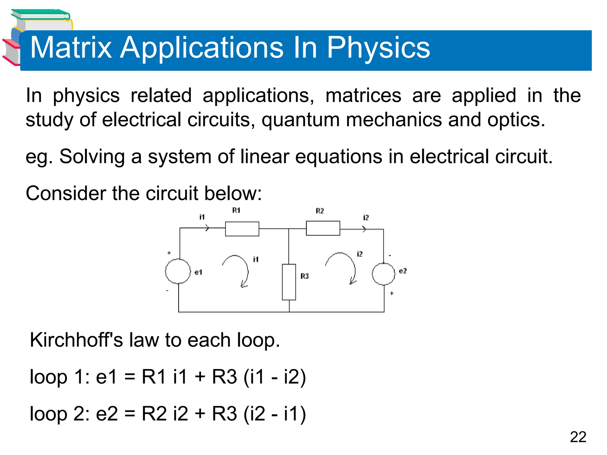 22
In physics related applications, matrices are applied in the
study of electrical circuits, quantum mechanics and optics.
eg. Solving a system of linear equations in electrical circuit.
Consider the circuit below:
Matrix Applications In Physics
Kirchhoff's law to each loop.
loop 1: e1 = R1 i1 + R3 (i1 - i2)
loop 2: e2 = R2 i2 + R3 (i2 - i1)
 