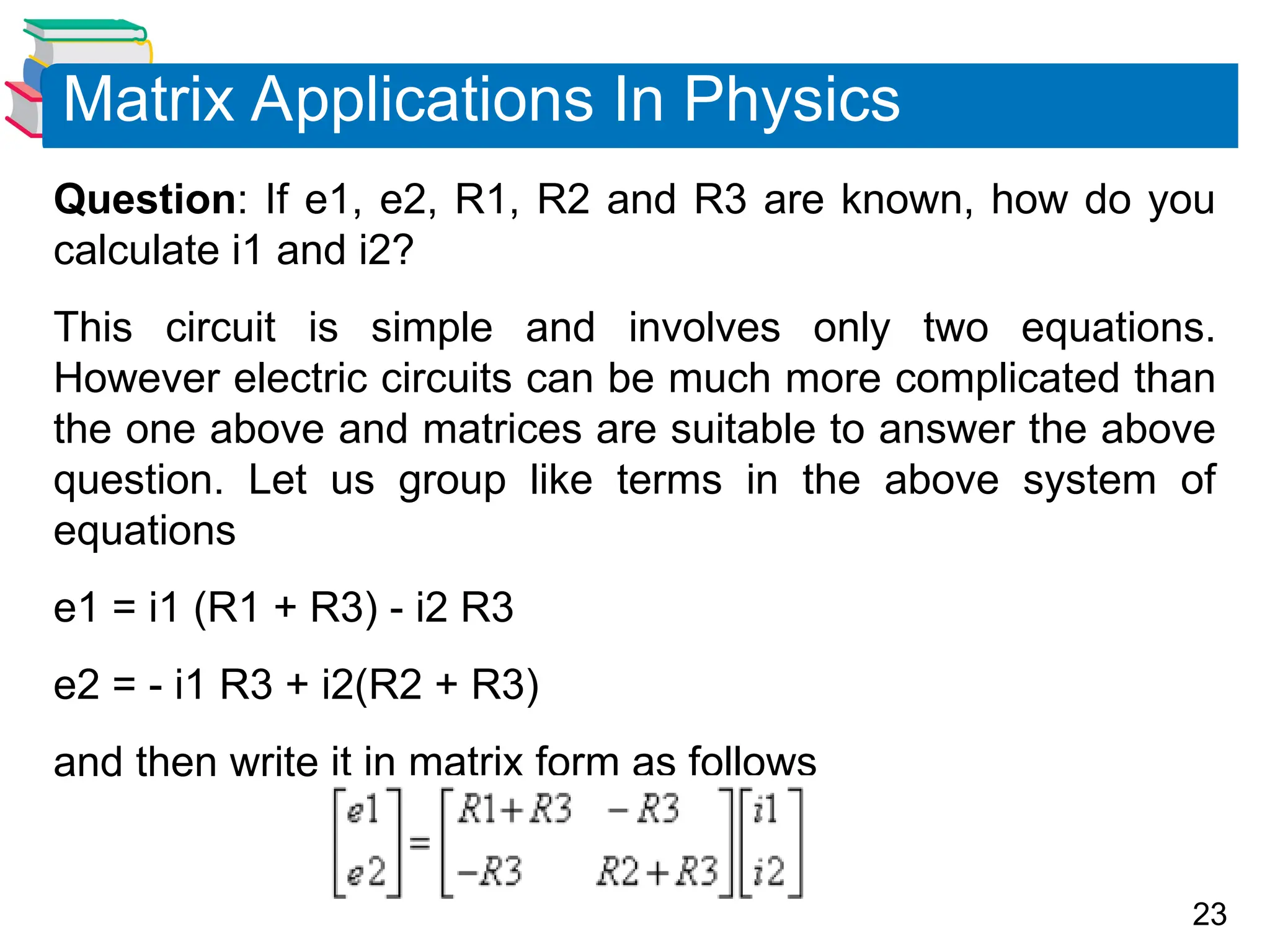 23
Question: If e1, e2, R1, R2 and R3 are known, how do you
calculate i1 and i2?
This circuit is simple and involves only two equations.
However electric circuits can be much more complicated than
the one above and matrices are suitable to answer the above
question. Let us group like terms in the above system of
equations
e1 = i1 (R1 + R3) - i2 R3
e2 = - i1 R3 + i2(R2 + R3)
and then write it in matrix form as follows
Matrix Applications In Physics
 