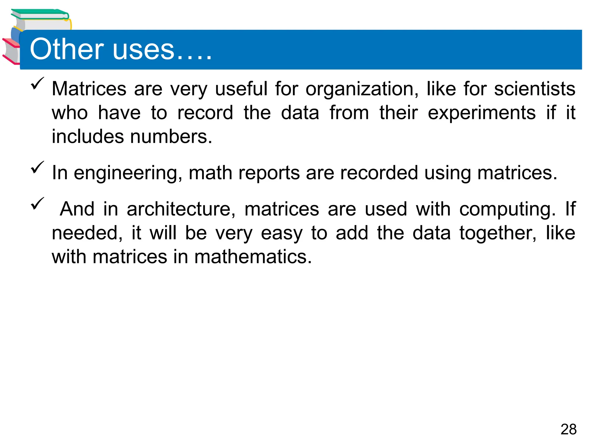 28
 Matrices are very useful for organization, like for scientists
who have to record the data from their experiments if it
includes numbers.
 In engineering, math reports are recorded using matrices.
 And in architecture, matrices are used with computing. If
needed, it will be very easy to add the data together, like
with matrices in mathematics.
Other uses….
 