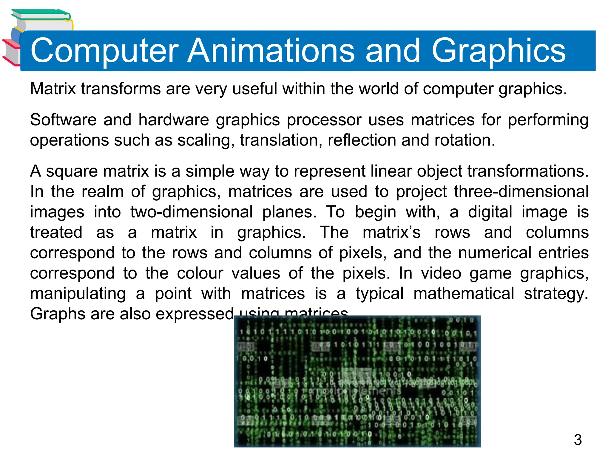3
Matrix transforms are very useful within the world of computer graphics.
Software and hardware graphics processor uses matrices for performing
operations such as scaling, translation, reflection and rotation.
A square matrix is a simple way to represent linear object transformations.
In the realm of graphics, matrices are used to project three-dimensional
images into two-dimensional planes. To begin with, a digital image is
treated as a matrix in graphics. The matrix’s rows and columns
correspond to the rows and columns of pixels, and the numerical entries
correspond to the colour values of the pixels. In video game graphics,
manipulating a point with matrices is a typical mathematical strategy.
Graphs are also expressed using matrices.
Computer Animations and Graphics
 