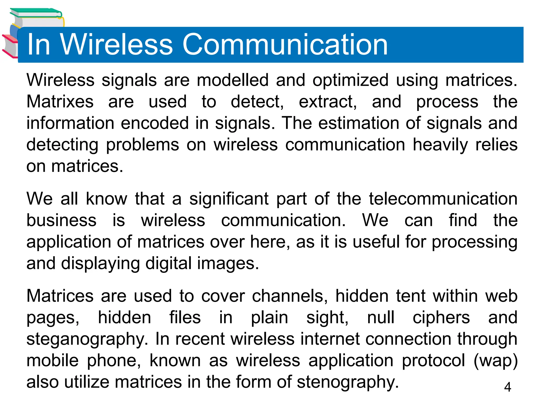 4
Wireless signals are modelled and optimized using matrices.
Matrixes are used to detect, extract, and process the
information encoded in signals. The estimation of signals and
detecting problems on wireless communication heavily relies
on matrices.
We all know that a significant part of the telecommunication
business is wireless communication. We can find the
application of matrices over here, as it is useful for processing
and displaying digital images.
Matrices are used to cover channels, hidden tent within web
pages, hidden files in plain sight, null ciphers and
steganography. In recent wireless internet connection through
mobile phone, known as wireless application protocol (wap)
also utilize matrices in the form of stenography.
In Wireless Communication
 