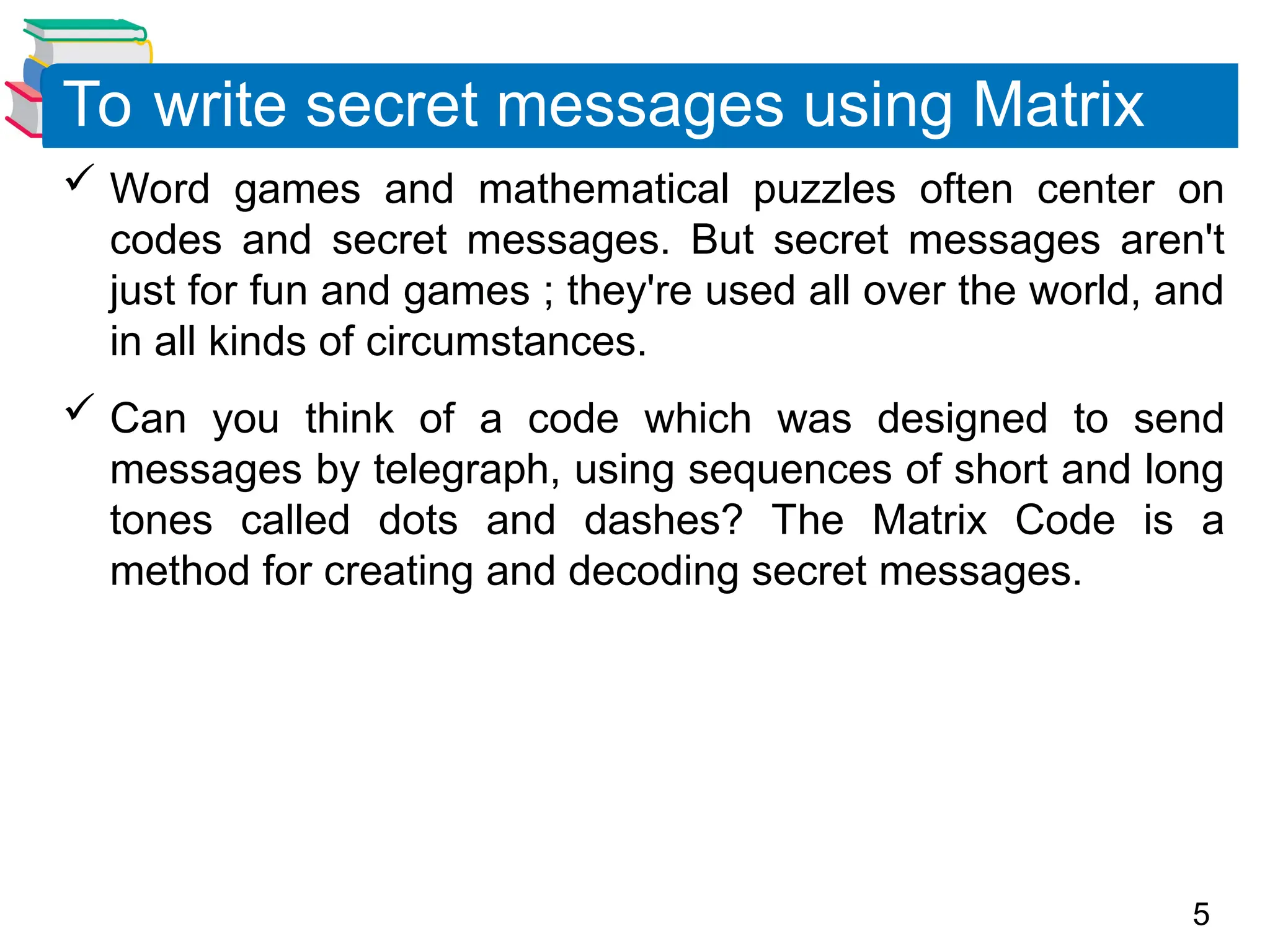 5
 Word games and mathematical puzzles often center on
codes and secret messages. But secret messages aren't
just for fun and games ; they're used all over the world, and
in all kinds of circumstances.
 Can you think of a code which was designed to send
messages by telegraph, using sequences of short and long
tones called dots and dashes? The Matrix Code is a
method for creating and decoding secret messages.
To write secret messages using Matrix
 