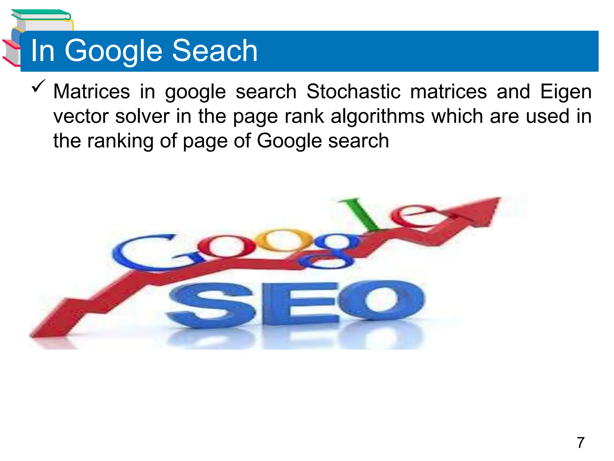7
 Matrices in google search Stochastic matrices and Eigen
vector solver in the page rank algorithms which are used in
the ranking of page of Google search
In Google Seach
 