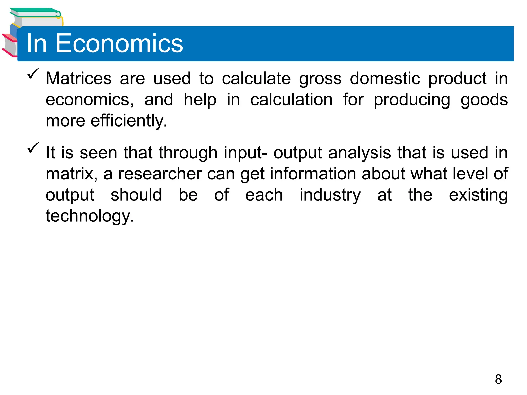 8
 Matrices are used to calculate gross domestic product in
economics, and help in calculation for producing goods
more efficiently.
 It is seen that through input- output analysis that is used in
matrix, a researcher can get information about what level of
output should be of each industry at the existing
technology.
In Economics
 